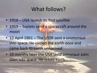 What follows?
• 1958 – USA launch its first satellite
• 1959 – Soviets send a spacecraft around the
moon
• 12 April 1961 – The USSR sent a cosmonaut
into space. He circled the earth once and
came back to earth unharmed
• 10 months later the USA send astronaut John
Glen into space. He orbits earth.
 