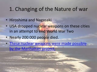1. Changing of the Nature of war
• Hiroshima and Nagasaki
• USA dropped nuclear weapons on these cities
in an attempt to end World War Two
• Nearly 200 000 people died.
• These nuclear weapons were made possible
by the Manhattan project.
 