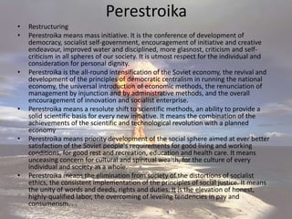 Perestroika
• Restructuring
• Perestroika means mass initiative. It is the conference of development of
democracy, socialist self-government, encouragement of initiative and creative
endeavour, improved water and disciplined, more glasnost, criticism and self-
criticism in all spheres of our society. It is utmost respect for the individual and
consideration for personal dignity.
• Perestroika is the all-round intensification of the Soviet economy, the revival and
development of the principles of democratic centralism in running the national
economy, the universal introduction of economic methods, the renunciation of
management by injunction and by administrative methods, and the overall
encouragement of innovation and socialist enterprise.
• Perestroika means a resolute shift to scientific methods, an ability to provide a
solid scientific basis for every new initiative. It means the combination of the
achievements of the scientific and technological revolution with a planned
economy
• Perestroika means priority development of the social sphere aimed at ever better
satisfaction of the Soviet people's requirements for good living and working
conditions, for good rest and recreation, education and health care. It means
unceasing concern for cultural and spiritual wealth, for the culture of every
individual and society as a whole.
• Perestroika means the elimination from society of the distortions of socialist
ethics, the consistent implementation of the principles of social justice. It means
the unity of words and deeds, rights and duties. It is the elevation of honest,
highly-qualified labor, the overcoming of leveling tendencies in pay and
consumerism. . .
 