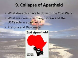 9. Collapse of Apartheid
• What does this have to do with the Cold War?
• What was West Germany, Britain and the
USA’s role in apartheid?
• Pretoria and Diplomacy
 