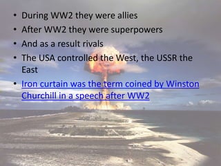 • During WW2 they were allies
• After WW2 they were superpowers
• And as a result rivals
• The USA controlled the West, the USSR the
East
• Iron curtain was the term coined by Winston
Churchill in a speech after WW2
 