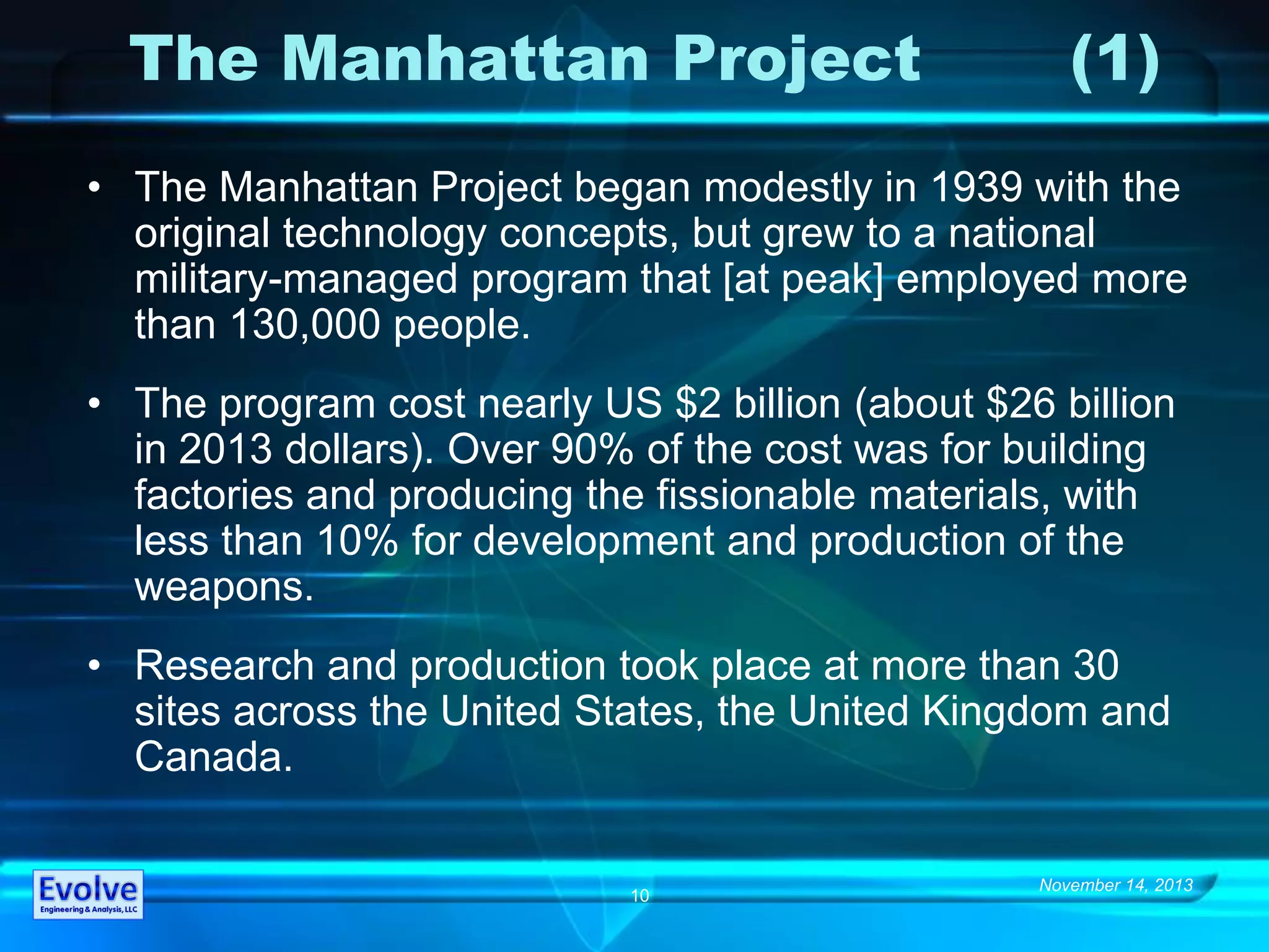 November 14, 2013
10
The Manhattan Project (1)
• The Manhattan Project began modestly in 1939 with the
original technology concepts, but grew to a national
military-managed program that [at peak] employed more
than 130,000 people.
• The program cost nearly US $2 billion (about $26 billion
in 2013 dollars). Over 90% of the cost was for building
factories and producing the fissionable materials, with
less than 10% for development and production of the
weapons.
• Research and production took place at more than 30
sites across the United States, the United Kingdom and
Canada.
 