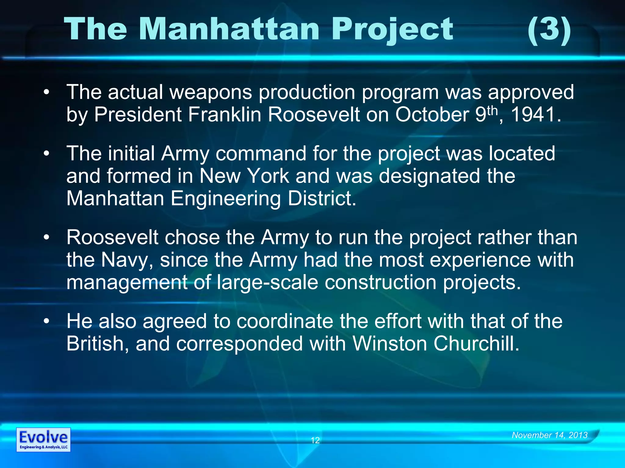 November 14, 2013
12
The Manhattan Project (3)
• The actual weapons production program was approved
by President Franklin Roosevelt on October 9th, 1941.
• The initial Army command for the project was located
and formed in New York and was designated the
Manhattan Engineering District.
• Roosevelt chose the Army to run the project rather than
the Navy, since the Army had the most experience with
management of large-scale construction projects.
• He also agreed to coordinate the effort with that of the
British, and corresponded with Winston Churchill.
 
