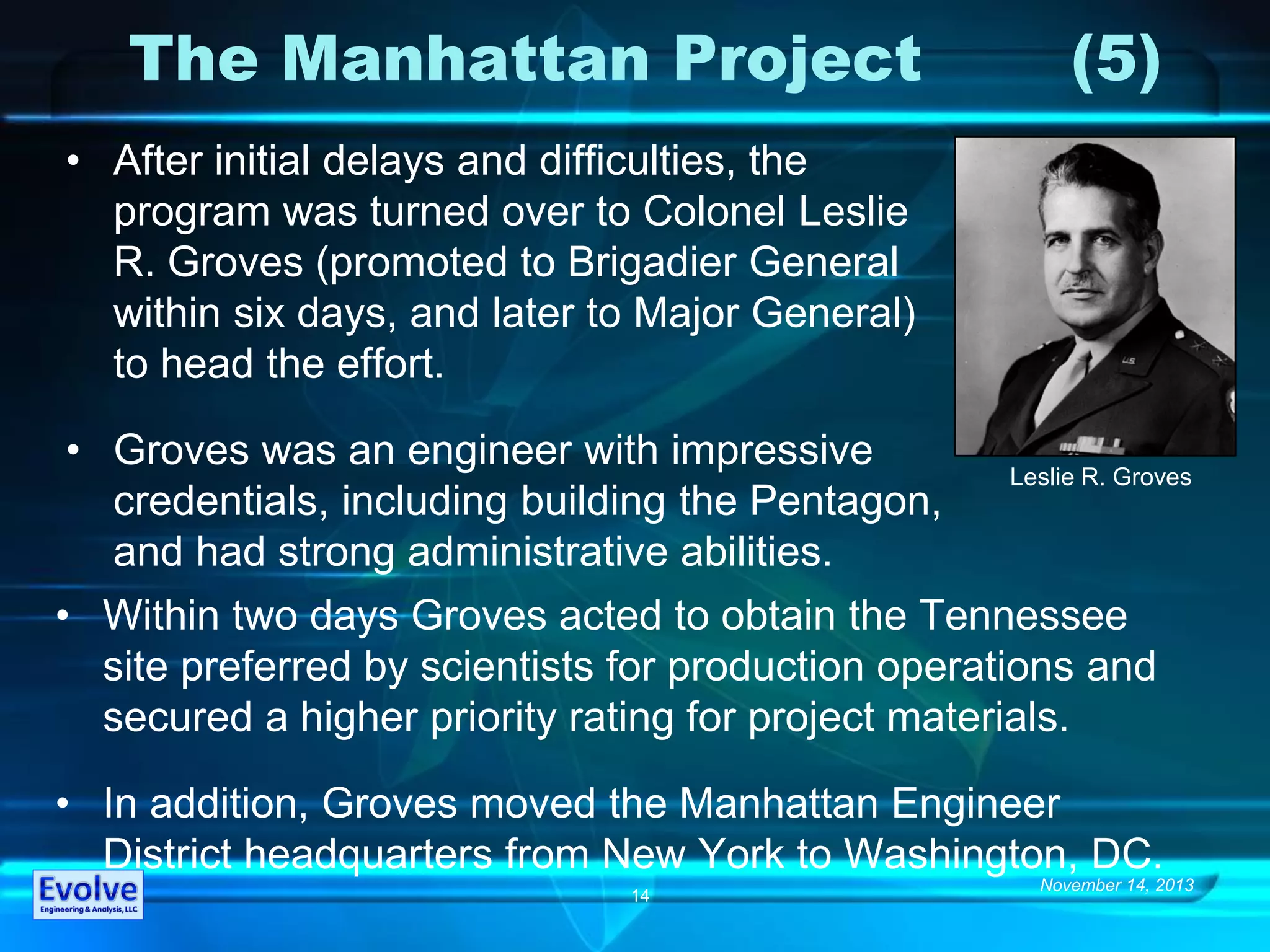 November 14, 2013
14
The Manhattan Project (5)
• After initial delays and difficulties, the
program was turned over to Colonel Leslie
R. Groves (promoted to Brigadier General
within six days, and later to Major General)
to head the effort.
• Groves was an engineer with impressive
credentials, including building the Pentagon,
and had strong administrative abilities.
• Within two days Groves acted to obtain the Tennessee
site preferred by scientists for production operations and
secured a higher priority rating for project materials.
• In addition, Groves moved the Manhattan Engineer
District headquarters from New York to Washington, DC.
Leslie R. Groves
 
