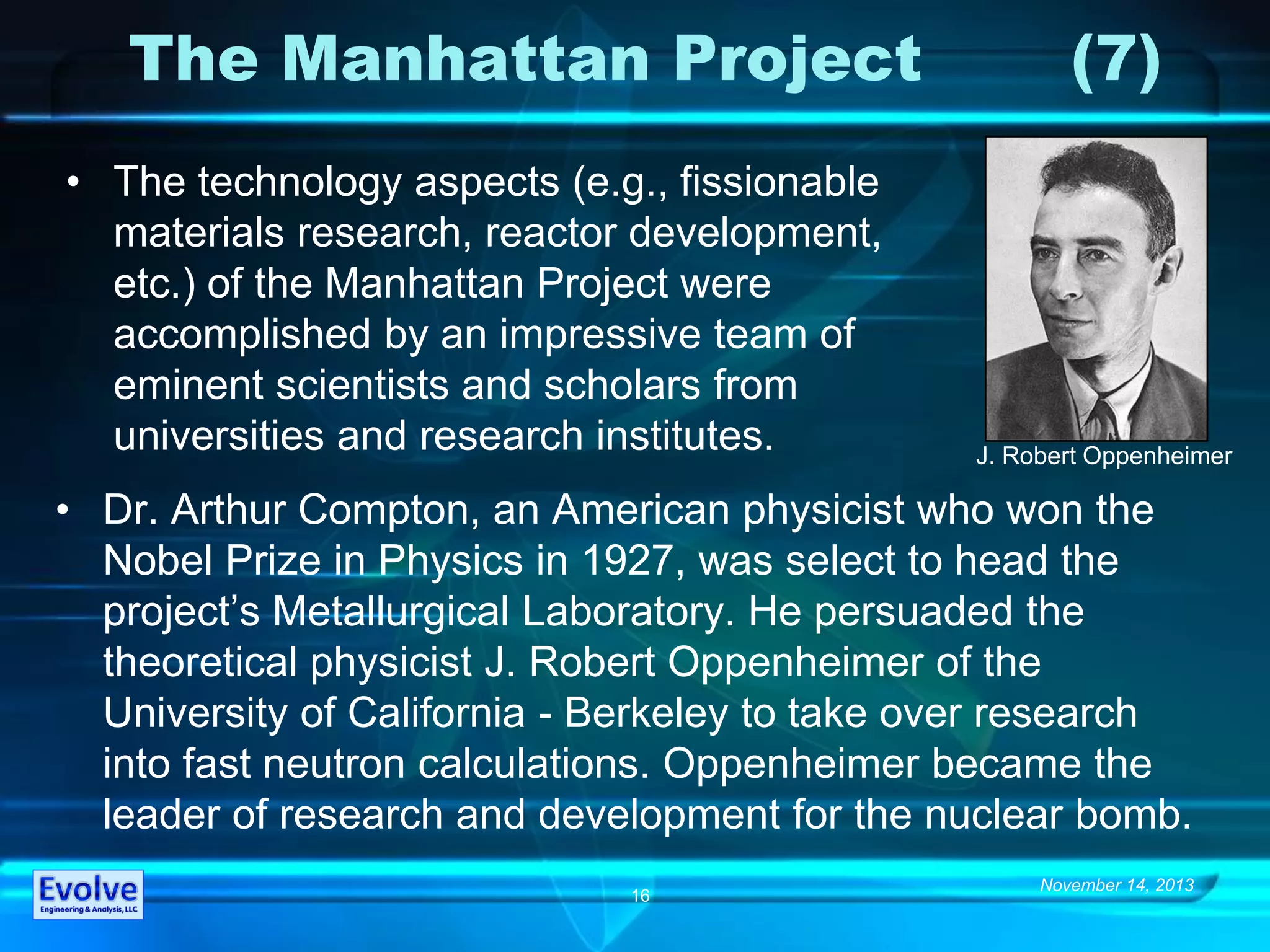 November 14, 2013
16
The Manhattan Project (7)
• The technology aspects (e.g., fissionable
materials research, reactor development,
etc.) of the Manhattan Project were
accomplished by an impressive team of
eminent scientists and scholars from
universities and research institutes.
• Dr. Arthur Compton, an American physicist who won the
Nobel Prize in Physics in 1927, was select to head the
project’s Metallurgical Laboratory. He persuaded the
theoretical physicist J. Robert Oppenheimer of the
University of California - Berkeley to take over research
into fast neutron calculations. Oppenheimer became the
leader of research and development for the nuclear bomb.
J. Robert Oppenheimer
 