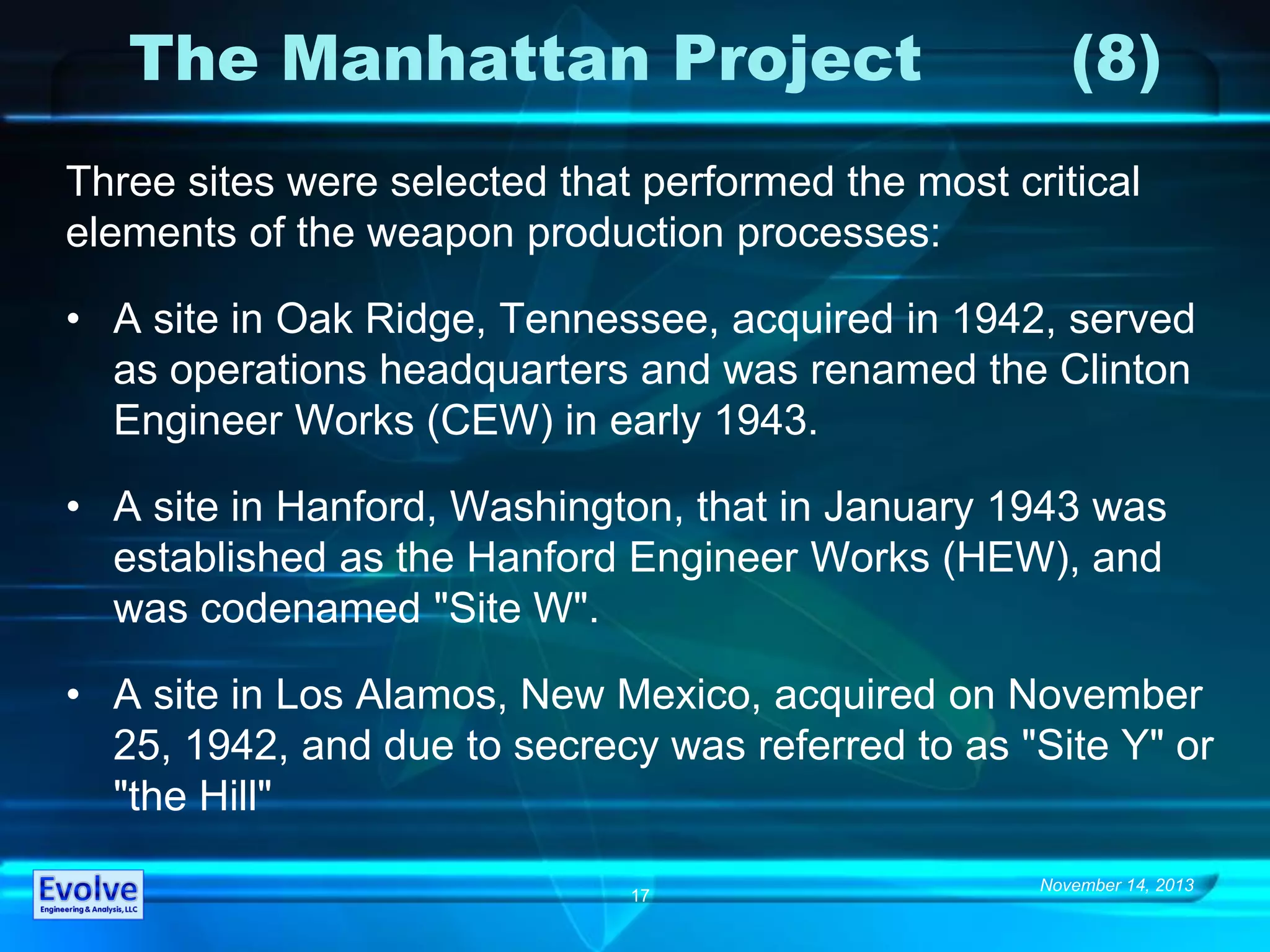 November 14, 2013
17
The Manhattan Project (8)
Three sites were selected that performed the most critical
elements of the weapon production processes:
• A site in Oak Ridge, Tennessee, acquired in 1942, served
as operations headquarters and was renamed the Clinton
Engineer Works (CEW) in early 1943.
• A site in Hanford, Washington, that in January 1943 was
established as the Hanford Engineer Works (HEW), and
was codenamed "Site W".
• A site in Los Alamos, New Mexico, acquired on November
25, 1942, and due to secrecy was referred to as "Site Y" or
"the Hill"
 