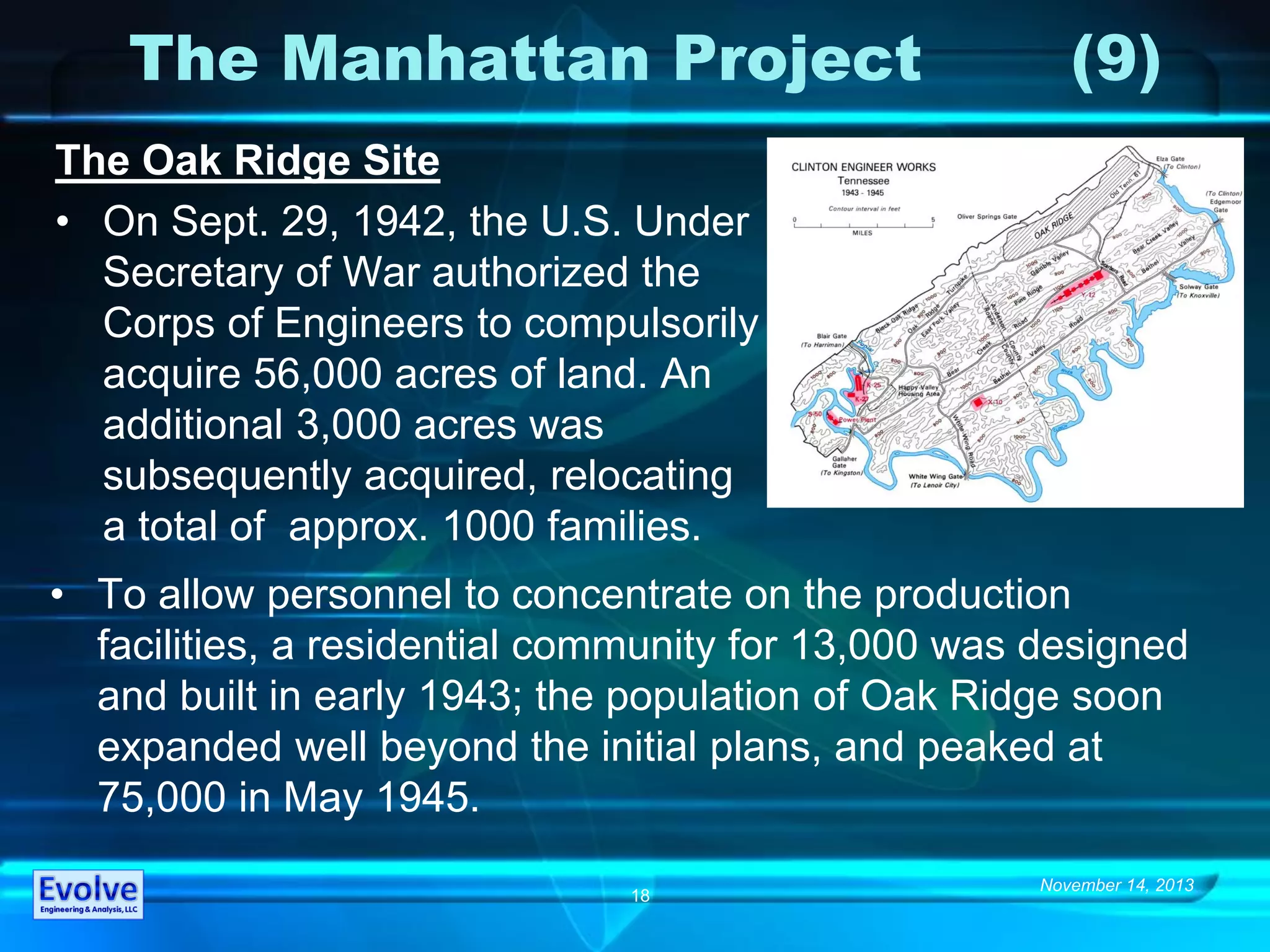 November 14, 2013
18
The Manhattan Project (9)
The Oak Ridge Site
• On Sept. 29, 1942, the U.S. Under
Secretary of War authorized the
Corps of Engineers to compulsorily
acquire 56,000 acres of land. An
additional 3,000 acres was
subsequently acquired, relocating
a total of approx. 1000 families.
• To allow personnel to concentrate on the production
facilities, a residential community for 13,000 was designed
and built in early 1943; the population of Oak Ridge soon
expanded well beyond the initial plans, and peaked at
75,000 in May 1945.
 