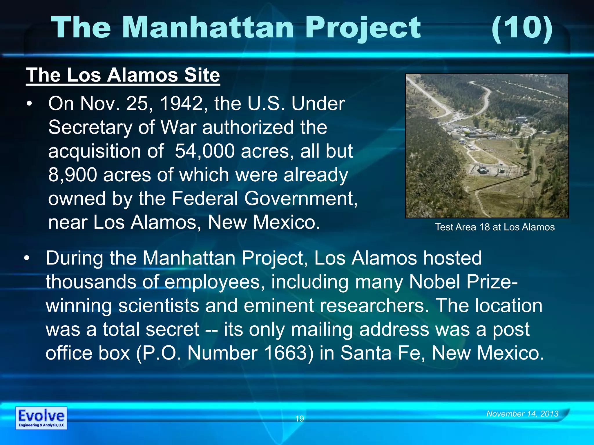 November 14, 2013
19
The Manhattan Project (10)
The Los Alamos Site
• On Nov. 25, 1942, the U.S. Under
Secretary of War authorized the
acquisition of 54,000 acres, all but
8,900 acres of which were already
owned by the Federal Government,
near Los Alamos, New Mexico.
• During the Manhattan Project, Los Alamos hosted
thousands of employees, including many Nobel Prize-
winning scientists and eminent researchers. The location
was a total secret -- its only mailing address was a post
office box (P.O. Number 1663) in Santa Fe, New Mexico.
Test Area 18 at Los Alamos
 