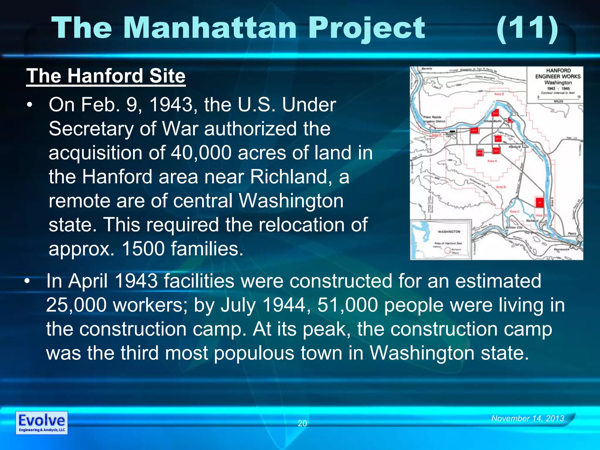 November 14, 2013
20
The Manhattan Project (11)
The Hanford Site
• On Feb. 9, 1943, the U.S. Under
Secretary of War authorized the
acquisition of 40,000 acres of land in
the Hanford area near Richland, a
remote are of central Washington
state. This required the relocation of
approx. 1500 families.
• In April 1943 facilities were constructed for an estimated
25,000 workers; by July 1944, 51,000 people were living in
the construction camp. At its peak, the construction camp
was the third most populous town in Washington state.
 