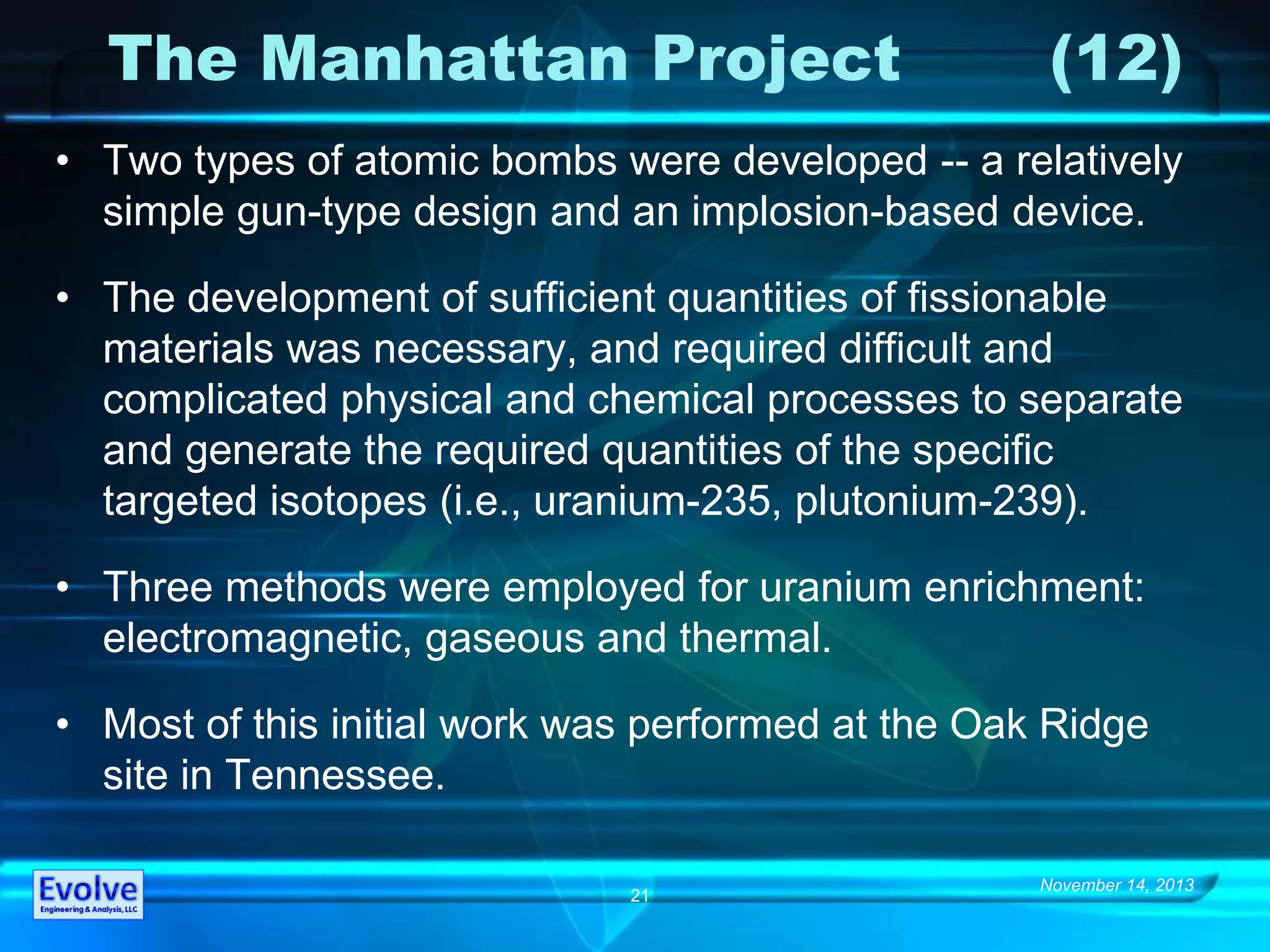 November 14, 2013
21
The Manhattan Project (12)
• Two types of atomic bombs were developed -- a relatively
simple gun-type design and an implosion-based device.
• The development of sufficient quantities of fissionable
materials was necessary, and required difficult and
complicated physical and chemical processes to separate
and generate the required quantities of the specific
targeted isotopes (i.e., uranium-235, plutonium-239).
• Three methods were employed for uranium enrichment:
electromagnetic, gaseous and thermal.
• Most of this initial work was performed at the Oak Ridge
site in Tennessee.
 