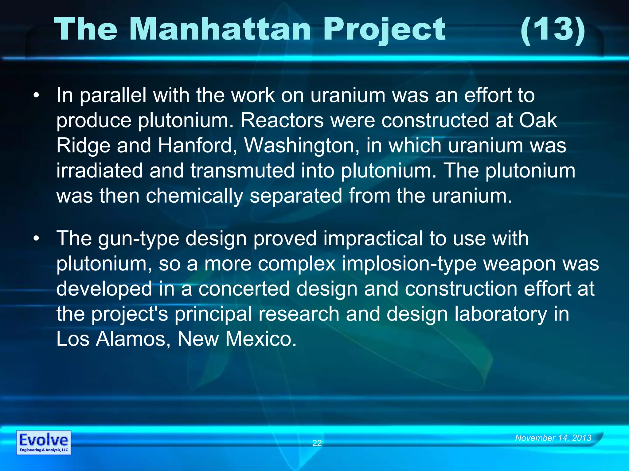 November 14, 2013
22
The Manhattan Project (13)
• In parallel with the work on uranium was an effort to
produce plutonium. Reactors were constructed at Oak
Ridge and Hanford, Washington, in which uranium was
irradiated and transmuted into plutonium. The plutonium
was then chemically separated from the uranium.
• The gun-type design proved impractical to use with
plutonium, so a more complex implosion-type weapon was
developed in a concerted design and construction effort at
the project's principal research and design laboratory in
Los Alamos, New Mexico.
 