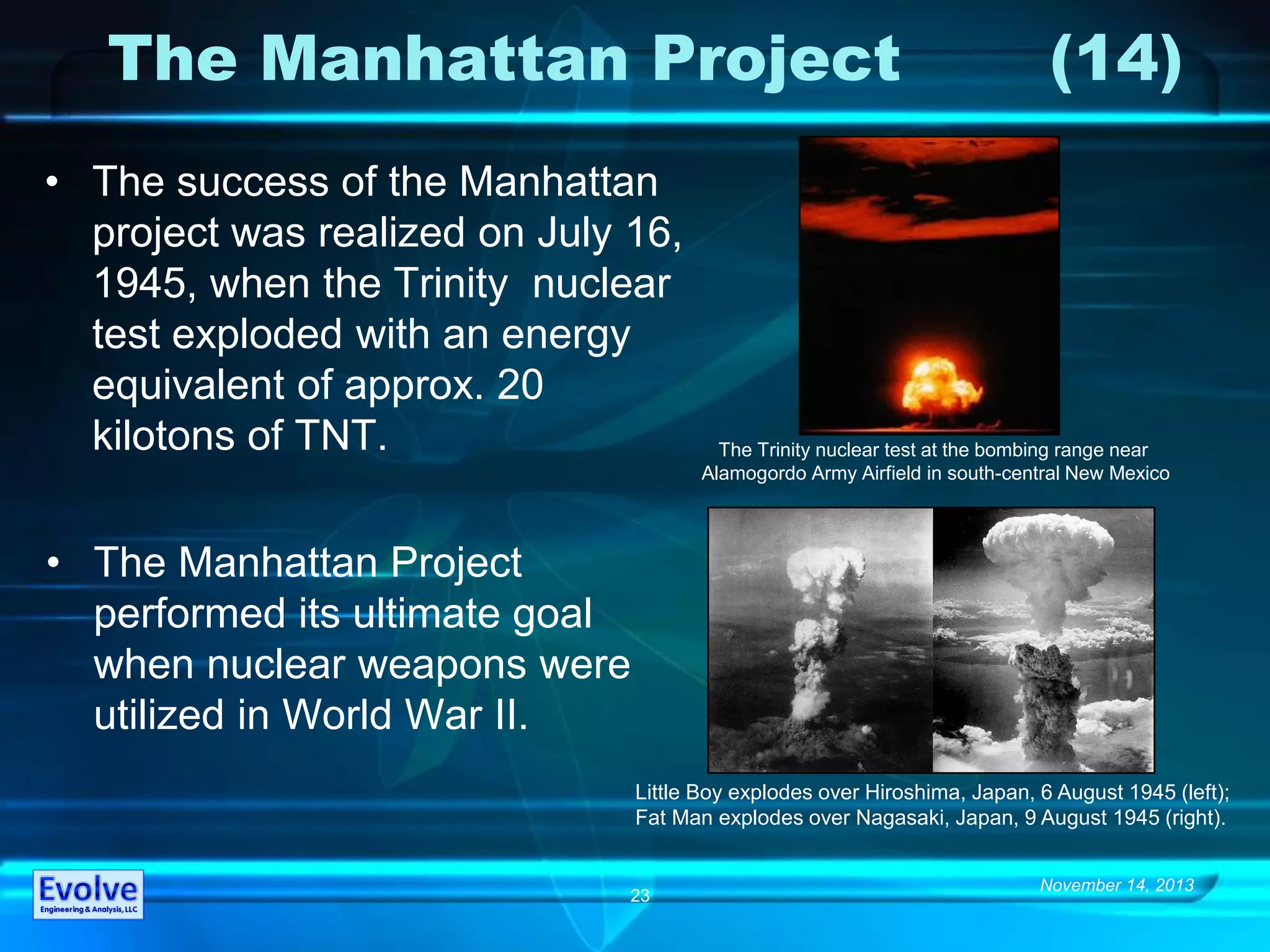 November 14, 2013
23
The Manhattan Project (14)
• The success of the Manhattan
project was realized on July 16,
1945, when the Trinity nuclear
test exploded with an energy
equivalent of approx. 20
kilotons of TNT.
Little Boy explodes over Hiroshima, Japan, 6 August 1945 (left);
Fat Man explodes over Nagasaki, Japan, 9 August 1945 (right).
The Trinity nuclear test at the bombing range near
Alamogordo Army Airfield in south-central New Mexico
• The Manhattan Project
performed its ultimate goal
when nuclear weapons were
utilized in World War II.
 