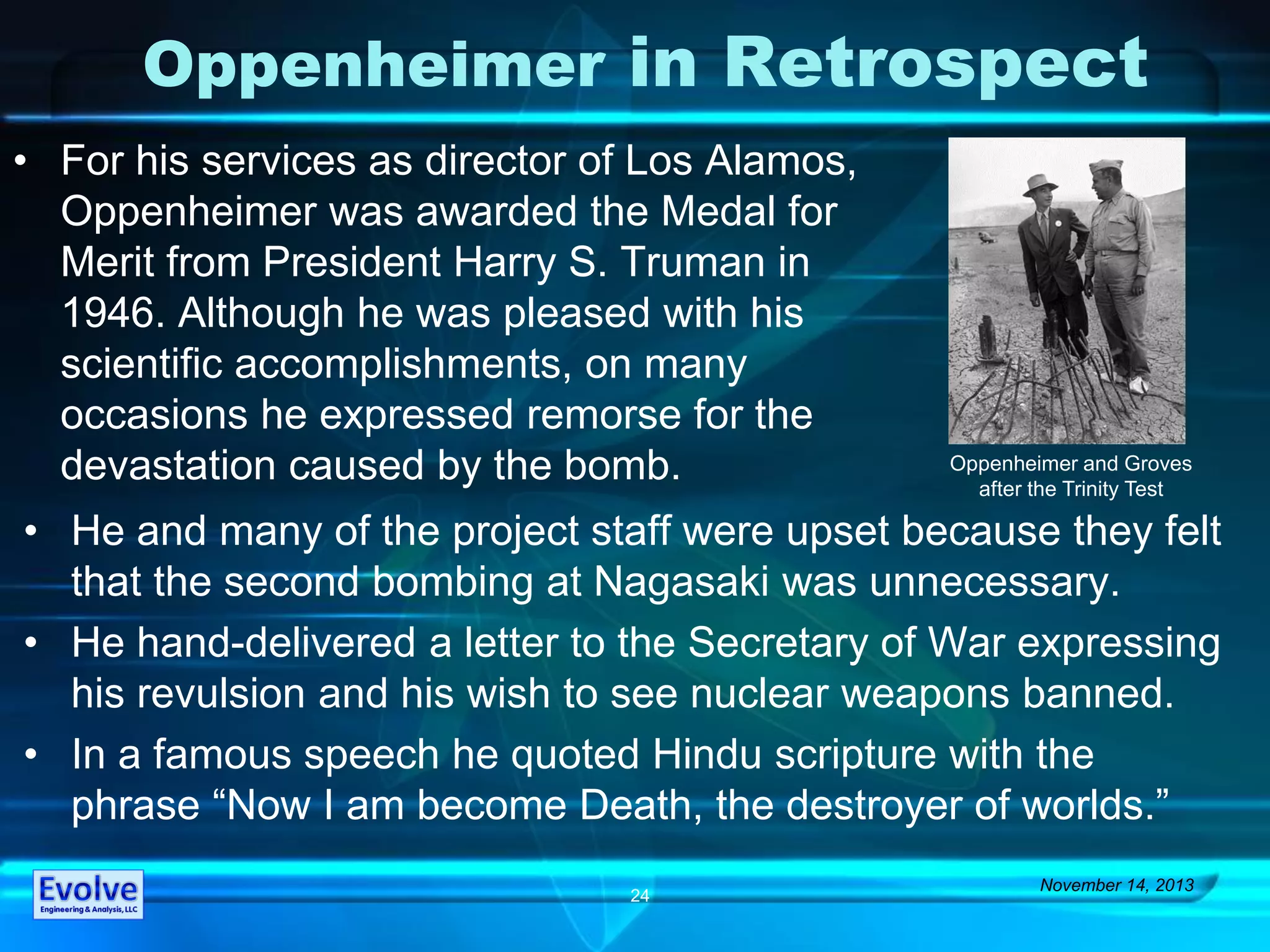 Oppenheimer in Retrospect
• For his services as director of Los Alamos,
Oppenheimer was awarded the Medal for
Merit from President Harry S. Truman in
1946. Although he was pleased with his
scientific accomplishments, on many
occasions he expressed remorse for the
devastation caused by the bomb.
November 14, 2013
24
• He and many of the project staff were upset because they felt
that the second bombing at Nagasaki was unnecessary.
• He hand-delivered a letter to the Secretary of War expressing
his revulsion and his wish to see nuclear weapons banned.
• In a famous speech he quoted Hindu scripture with the
phrase “Now I am become Death, the destroyer of worlds.”
Oppenheimer and Groves
after the Trinity Test
 