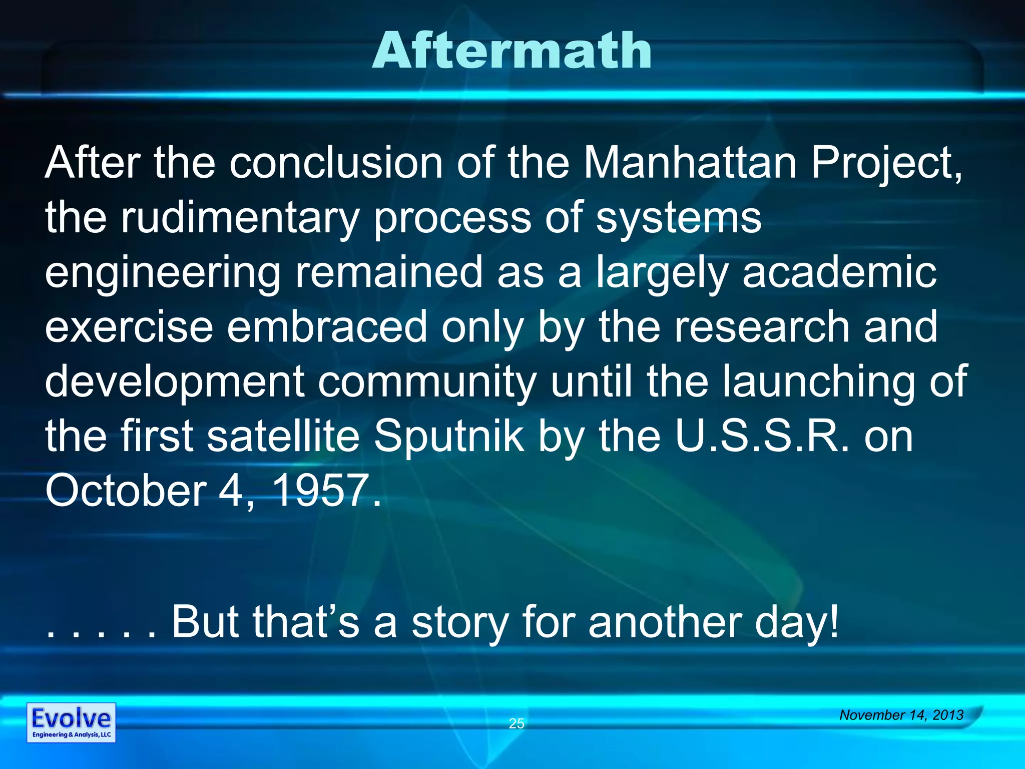 Aftermath
After the conclusion of the Manhattan Project,
the rudimentary process of systems
engineering remained as a largely academic
exercise embraced only by the research and
development community until the launching of
the first satellite Sputnik by the U.S.S.R. on
October 4, 1957.
. . . . . But that’s a story for another day!
November 14, 2013
25
 