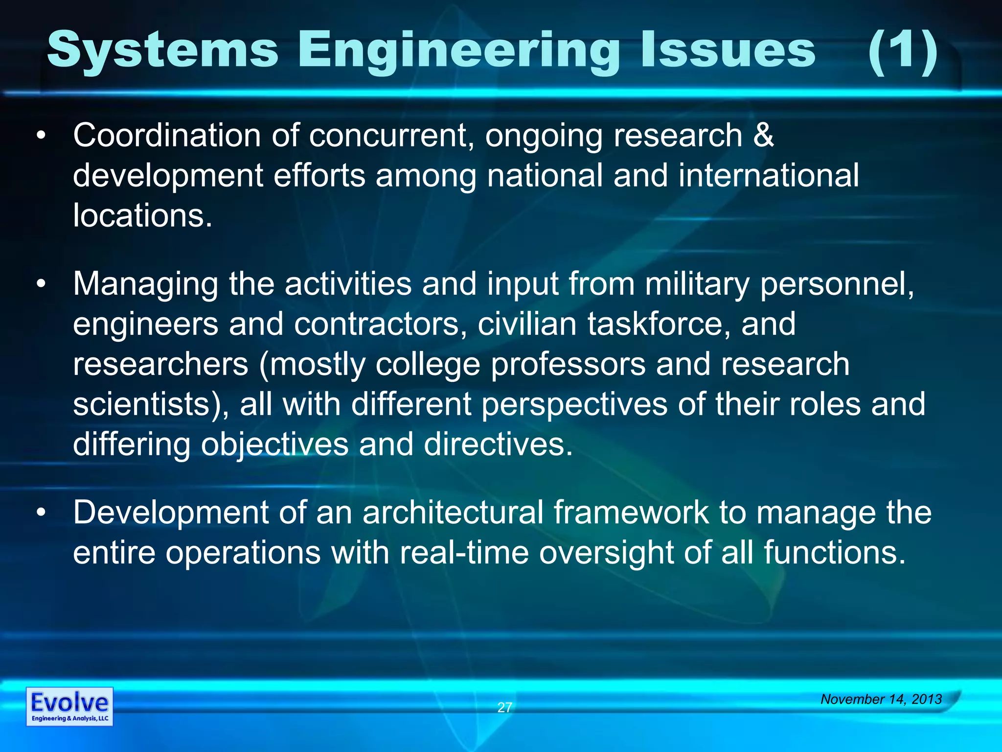 Systems Engineering Issues (1)
• Coordination of concurrent, ongoing research &
development efforts among national and international
locations.
• Managing the activities and input from military personnel,
engineers and contractors, civilian taskforce, and
researchers (mostly college professors and research
scientists), all with different perspectives of their roles and
differing objectives and directives.
• Development of an architectural framework to manage the
entire operations with real-time oversight of all functions.
November 14, 2013
27
 