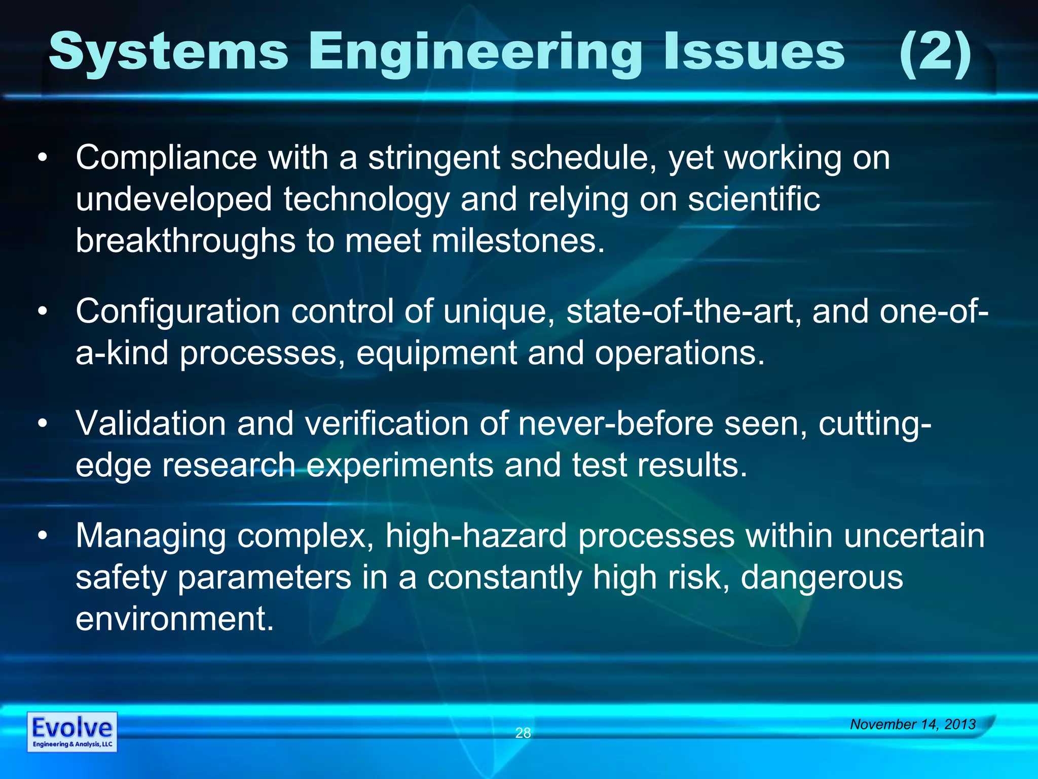 Systems Engineering Issues (2)
• Compliance with a stringent schedule, yet working on
undeveloped technology and relying on scientific
breakthroughs to meet milestones.
• Configuration control of unique, state-of-the-art, and one-of-
a-kind processes, equipment and operations.
• Validation and verification of never-before seen, cutting-
edge research experiments and test results.
• Managing complex, high-hazard processes within uncertain
safety parameters in a constantly high risk, dangerous
environment.
November 14, 2013
28
 