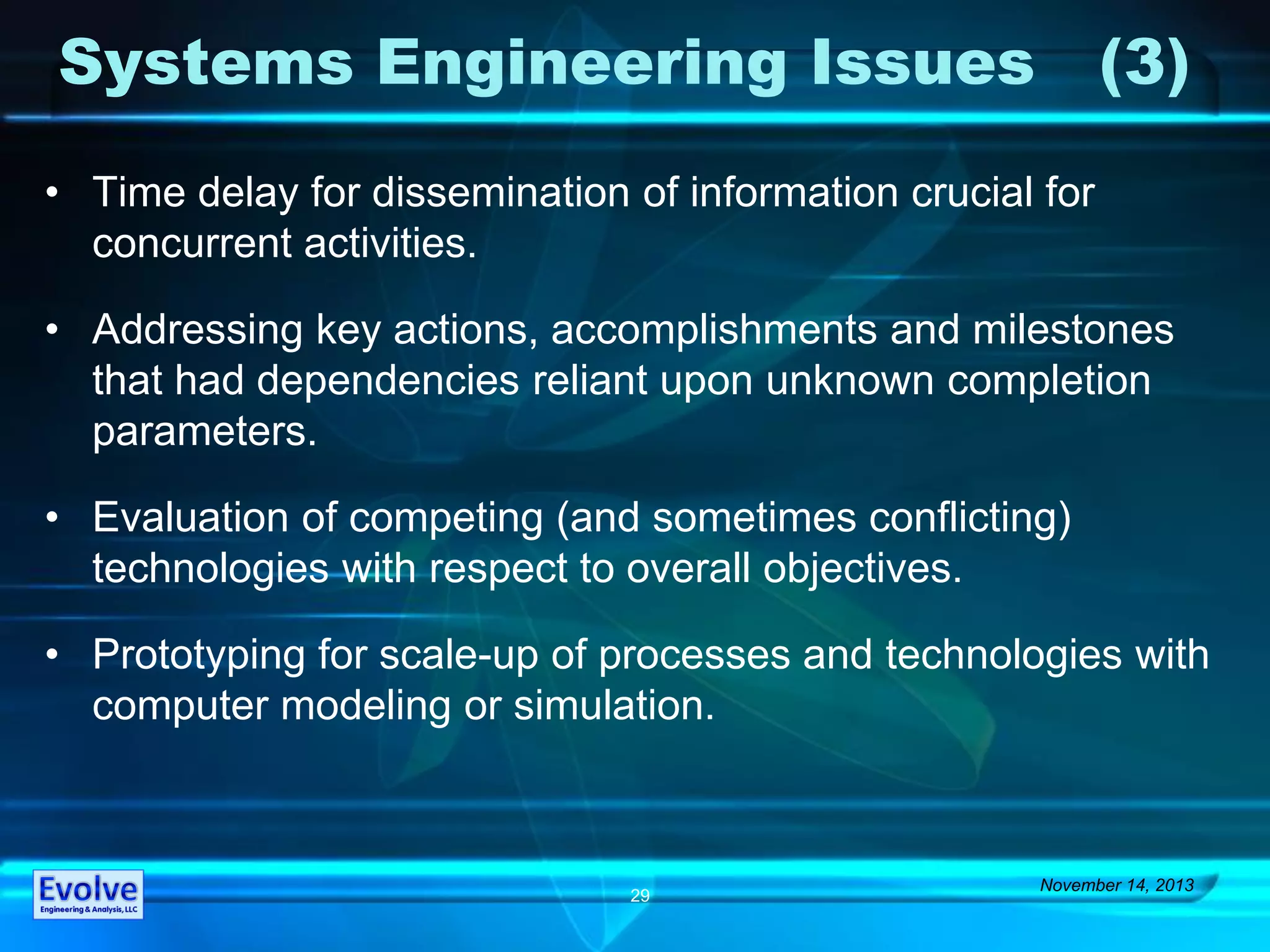 Systems Engineering Issues (3)
• Time delay for dissemination of information crucial for
concurrent activities.
• Addressing key actions, accomplishments and milestones
that had dependencies reliant upon unknown completion
parameters.
• Evaluation of competing (and sometimes conflicting)
technologies with respect to overall objectives.
• Prototyping for scale-up of processes and technologies with
computer modeling or simulation.
November 14, 2013
29
 