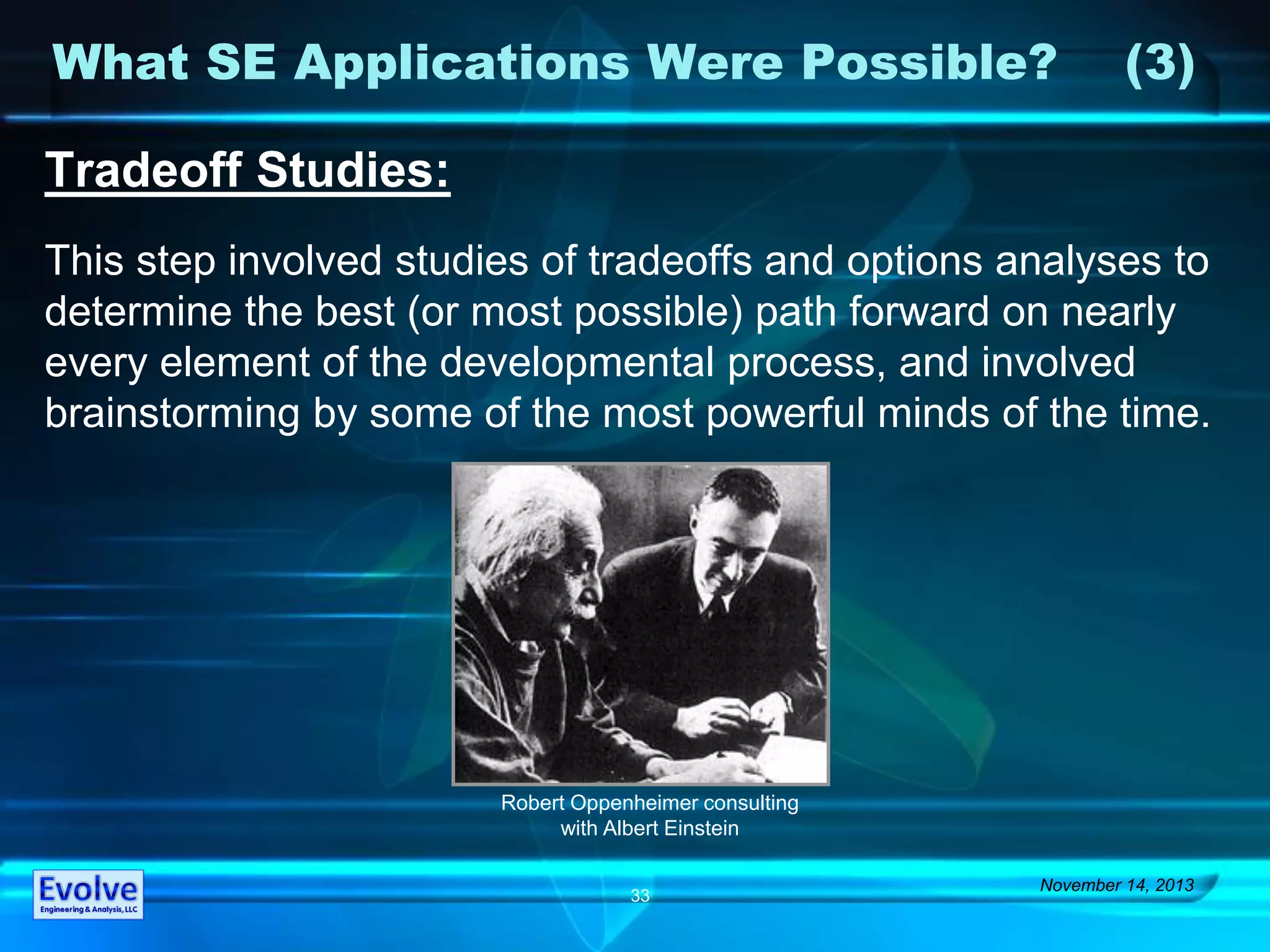 What SE Applications Were Possible? (3)
November 14, 2013
33
Tradeoff Studies:
This step involved studies of tradeoffs and options analyses to
determine the best (or most possible) path forward on nearly
every element of the developmental process, and involved
brainstorming by some of the most powerful minds of the time.
Robert Oppenheimer consulting
with Albert Einstein
 