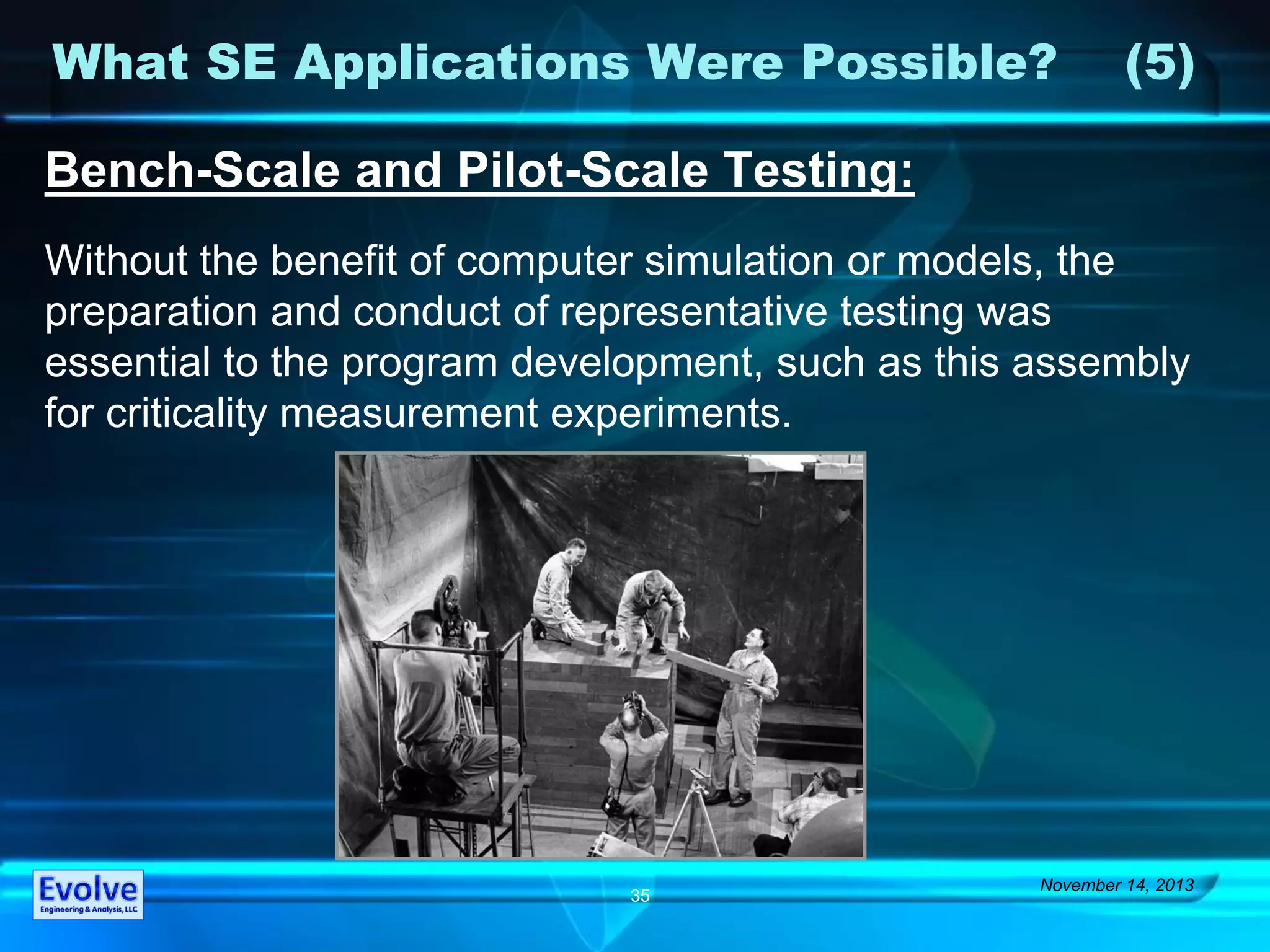 What SE Applications Were Possible? (5)
November 14, 2013
35
Bench-Scale and Pilot-Scale Testing:
Without the benefit of computer simulation or models, the
preparation and conduct of representative testing was
essential to the program development, such as this assembly
for criticality measurement experiments.
 