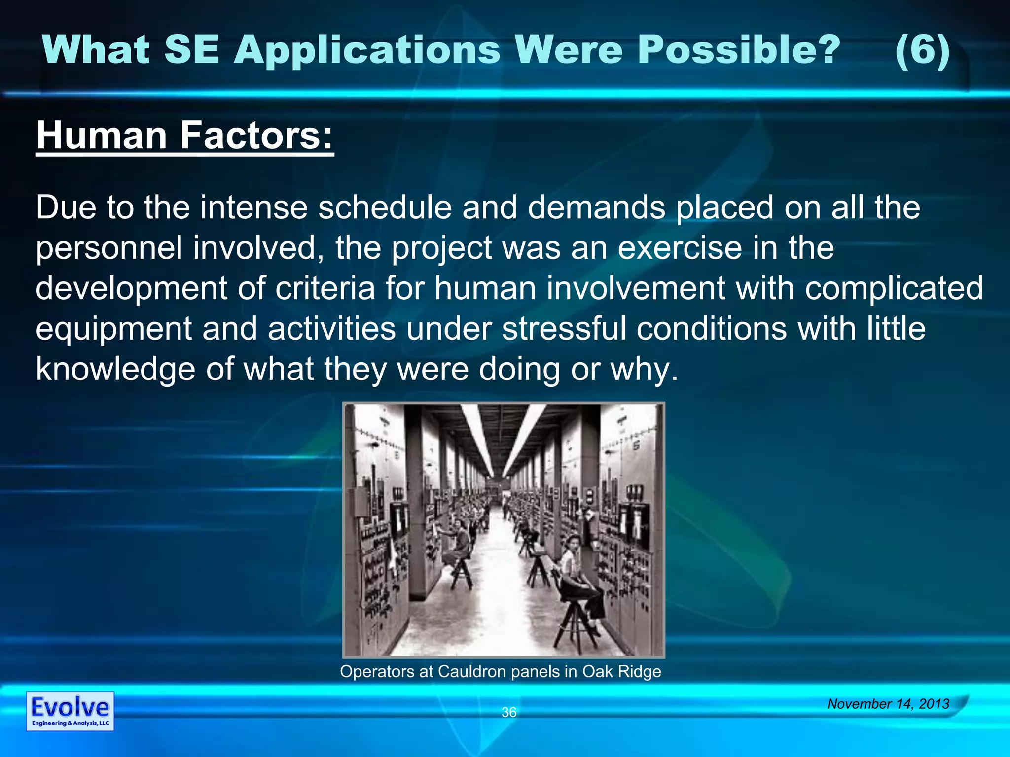 What SE Applications Were Possible? (6)
November 14, 2013
36
Human Factors:
Due to the intense schedule and demands placed on all the
personnel involved, the project was an exercise in the
development of criteria for human involvement with complicated
equipment and activities under stressful conditions with little
knowledge of what they were doing or why.
Operators at Cauldron panels in Oak Ridge
 
