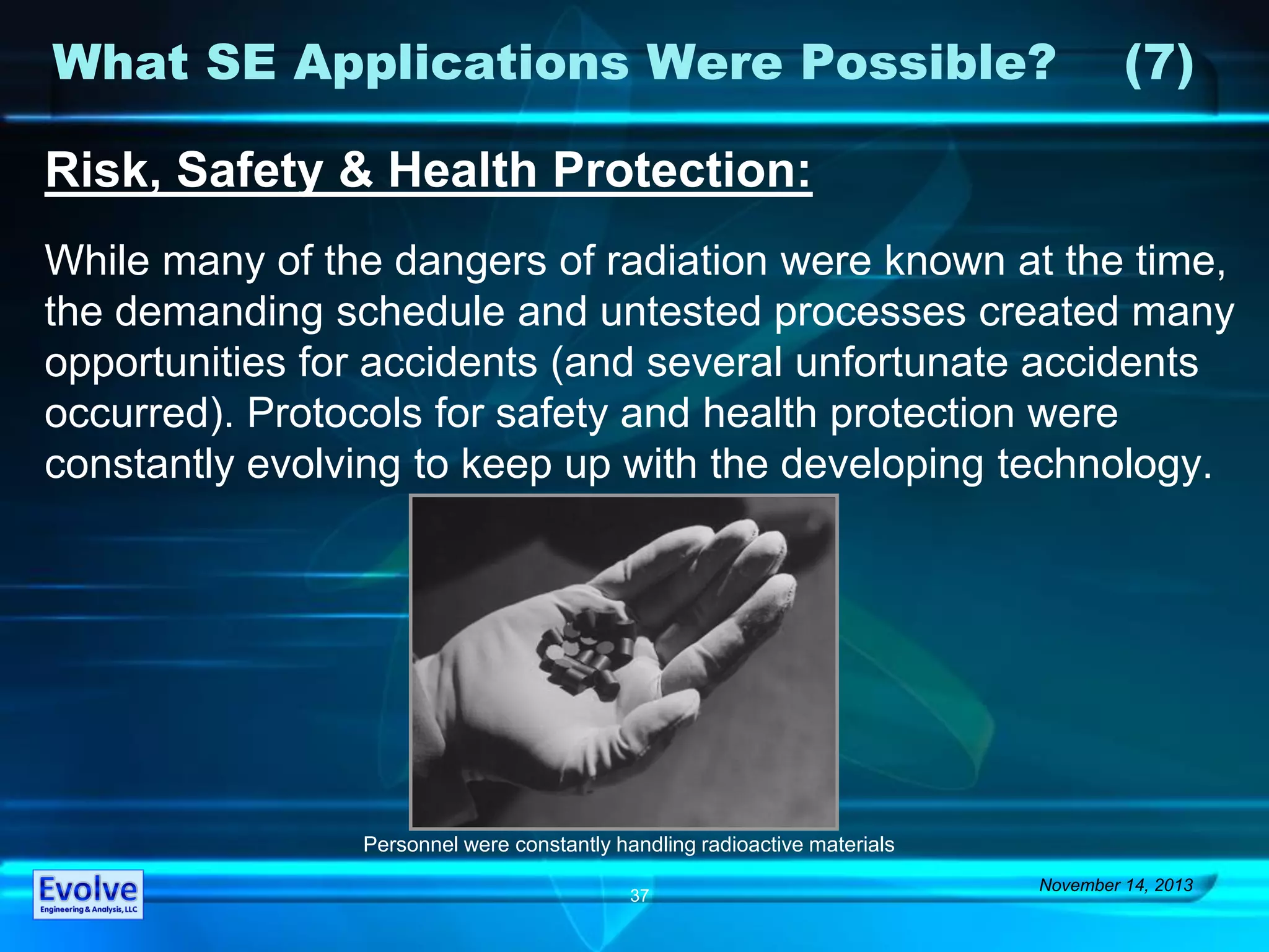 What SE Applications Were Possible? (7)
November 14, 2013
37
Risk, Safety & Health Protection:
While many of the dangers of radiation were known at the time,
the demanding schedule and untested processes created many
opportunities for accidents (and several unfortunate accidents
occurred). Protocols for safety and health protection were
constantly evolving to keep up with the developing technology.
Personnel were constantly handling radioactive materials
 