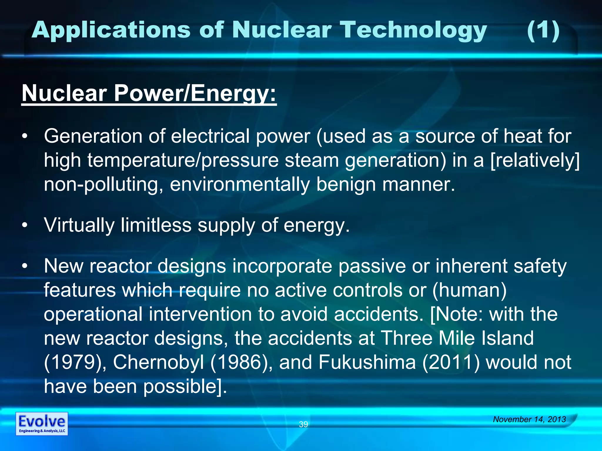 Applications of Nuclear Technology (1)
Nuclear Power/Energy:
• Generation of electrical power (used as a source of heat for
high temperature/pressure steam generation) in a [relatively]
non-polluting, environmentally benign manner.
• Virtually limitless supply of energy.
• New reactor designs incorporate passive or inherent safety
features which require no active controls or (human)
operational intervention to avoid accidents. [Note: with the
new reactor designs, the accidents at Three Mile Island
(1979), Chernobyl (1986), and Fukushima (2011) would not
have been possible].
November 14, 2013
39
 