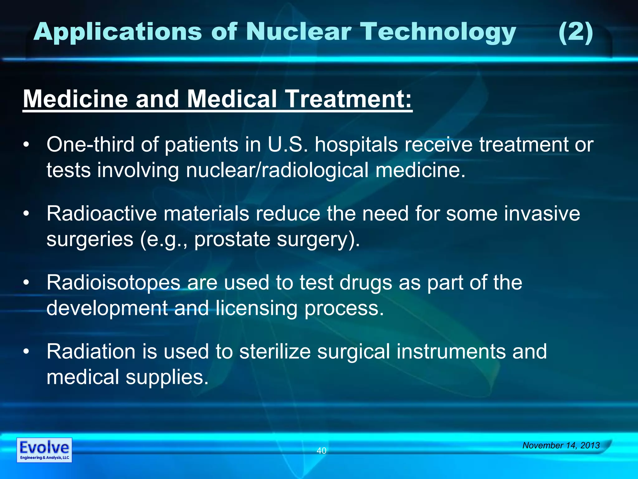 Applications of Nuclear Technology (2)
Medicine and Medical Treatment:
• One-third of patients in U.S. hospitals receive treatment or
tests involving nuclear/radiological medicine.
• Radioactive materials reduce the need for some invasive
surgeries (e.g., prostate surgery).
• Radioisotopes are used to test drugs as part of the
development and licensing process.
• Radiation is used to sterilize surgical instruments and
medical supplies.
November 14, 2013
40
 