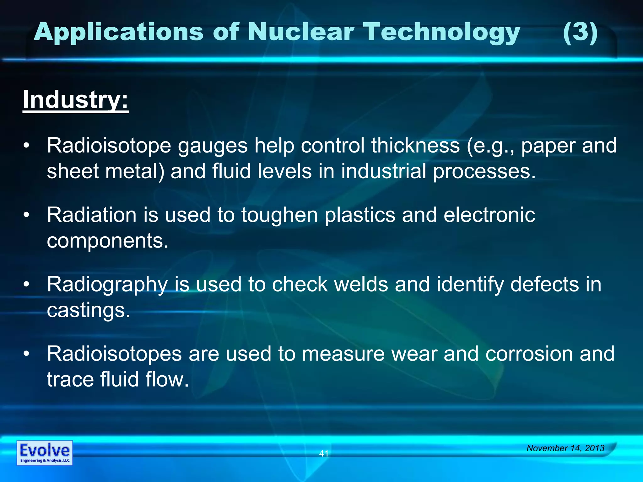 Applications of Nuclear Technology (3)
Industry:
• Radioisotope gauges help control thickness (e.g., paper and
sheet metal) and fluid levels in industrial processes.
• Radiation is used to toughen plastics and electronic
components.
• Radiography is used to check welds and identify defects in
castings.
• Radioisotopes are used to measure wear and corrosion and
trace fluid flow.
November 14, 2013
41
 