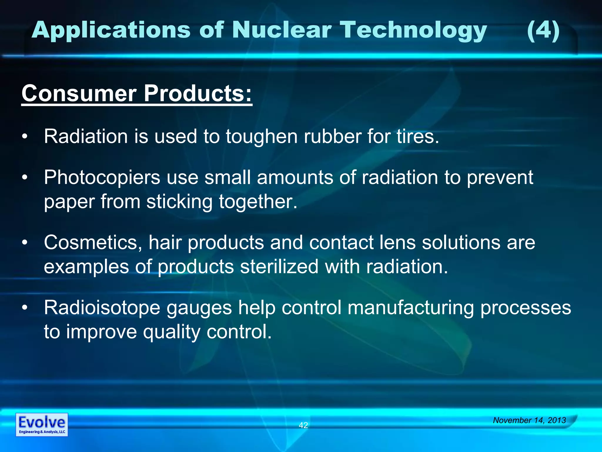 Applications of Nuclear Technology (4)
Consumer Products:
• Radiation is used to toughen rubber for tires.
• Photocopiers use small amounts of radiation to prevent
paper from sticking together.
• Cosmetics, hair products and contact lens solutions are
examples of products sterilized with radiation.
• Radioisotope gauges help control manufacturing processes
to improve quality control.
November 14, 2013
42
 