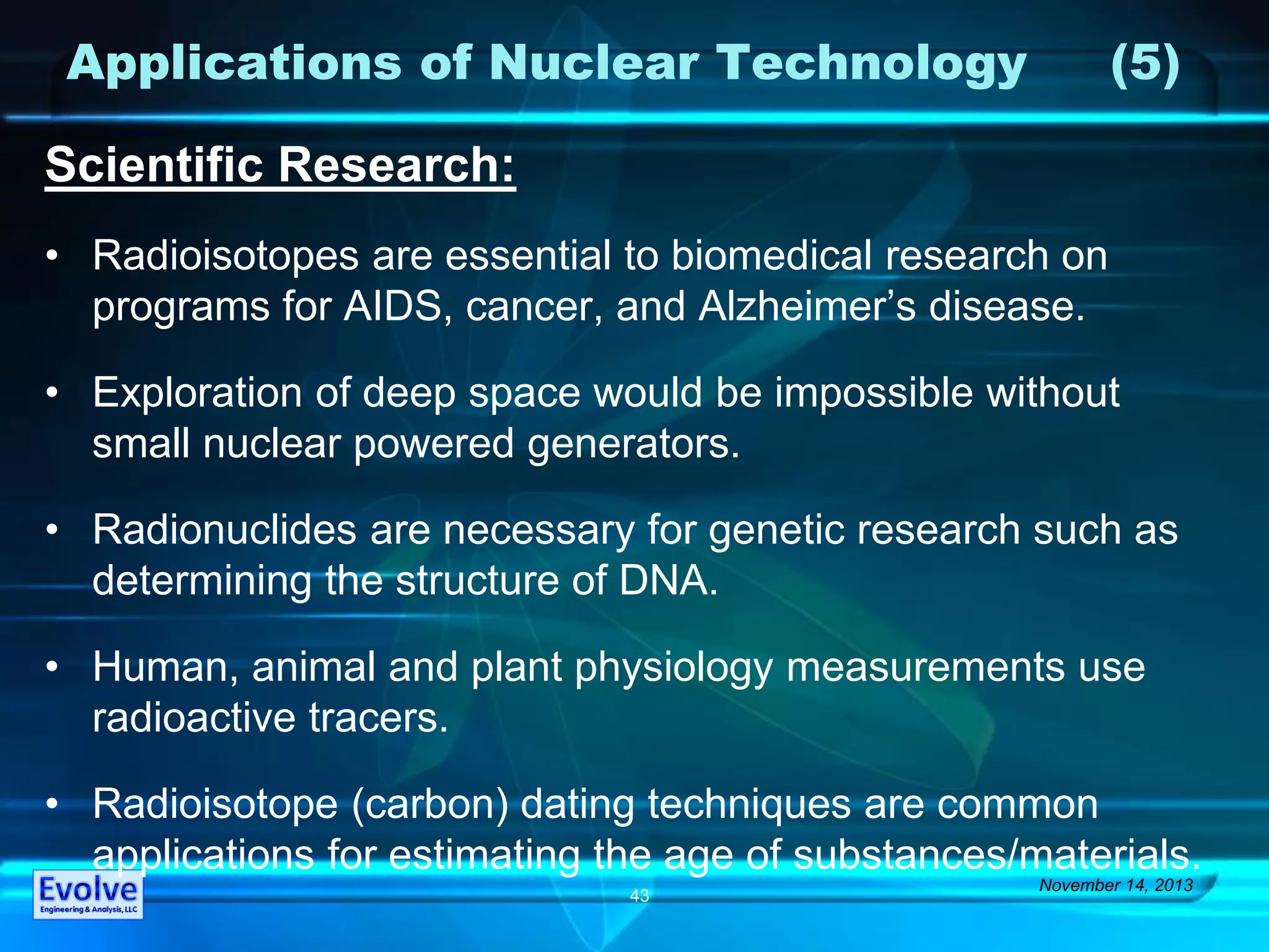 Applications of Nuclear Technology (5)
Scientific Research:
• Radioisotopes are essential to biomedical research on
programs for AIDS, cancer, and Alzheimer’s disease.
• Exploration of deep space would be impossible without
small nuclear powered generators.
• Radionuclides are necessary for genetic research such as
determining the structure of DNA.
• Human, animal and plant physiology measurements use
radioactive tracers.
• Radioisotope (carbon) dating techniques are common
applications for estimating the age of substances/materials.
November 14, 2013
43
 