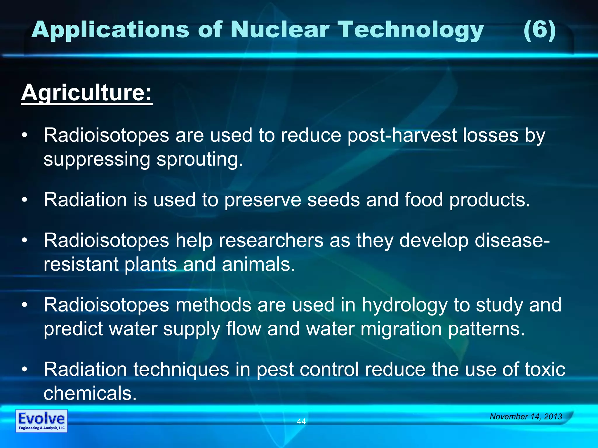 Applications of Nuclear Technology (6)
Agriculture:
• Radioisotopes are used to reduce post-harvest losses by
suppressing sprouting.
• Radiation is used to preserve seeds and food products.
• Radioisotopes help researchers as they develop disease-
resistant plants and animals.
• Radioisotopes methods are used in hydrology to study and
predict water supply flow and water migration patterns.
• Radiation techniques in pest control reduce the use of toxic
chemicals.
November 14, 2013
44
 