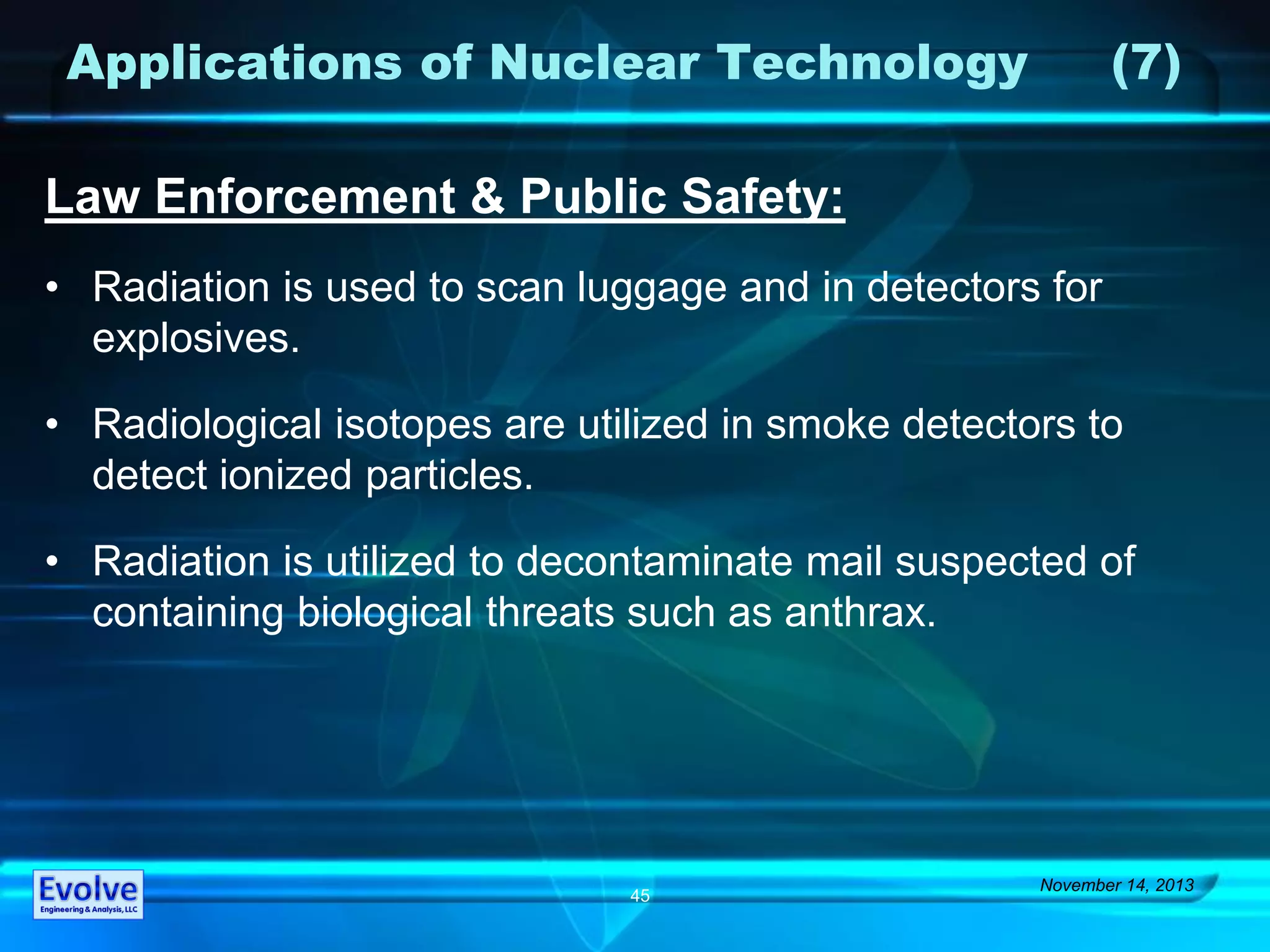 Applications of Nuclear Technology (7)
Law Enforcement & Public Safety:
• Radiation is used to scan luggage and in detectors for
explosives.
• Radiological isotopes are utilized in smoke detectors to
detect ionized particles.
• Radiation is utilized to decontaminate mail suspected of
containing biological threats such as anthrax.
November 14, 2013
45
 