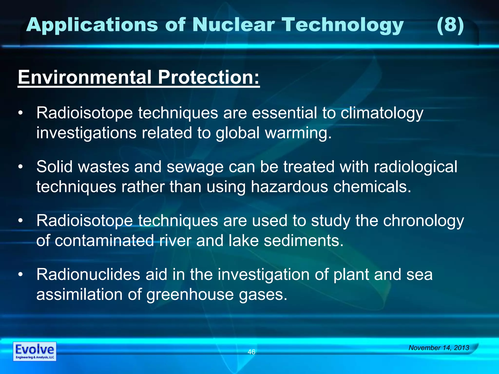 Applications of Nuclear Technology (8)
Environmental Protection:
• Radioisotope techniques are essential to climatology
investigations related to global warming.
• Solid wastes and sewage can be treated with radiological
techniques rather than using hazardous chemicals.
• Radioisotope techniques are used to study the chronology
of contaminated river and lake sediments.
• Radionuclides aid in the investigation of plant and sea
assimilation of greenhouse gases.
November 14, 2013
46
 