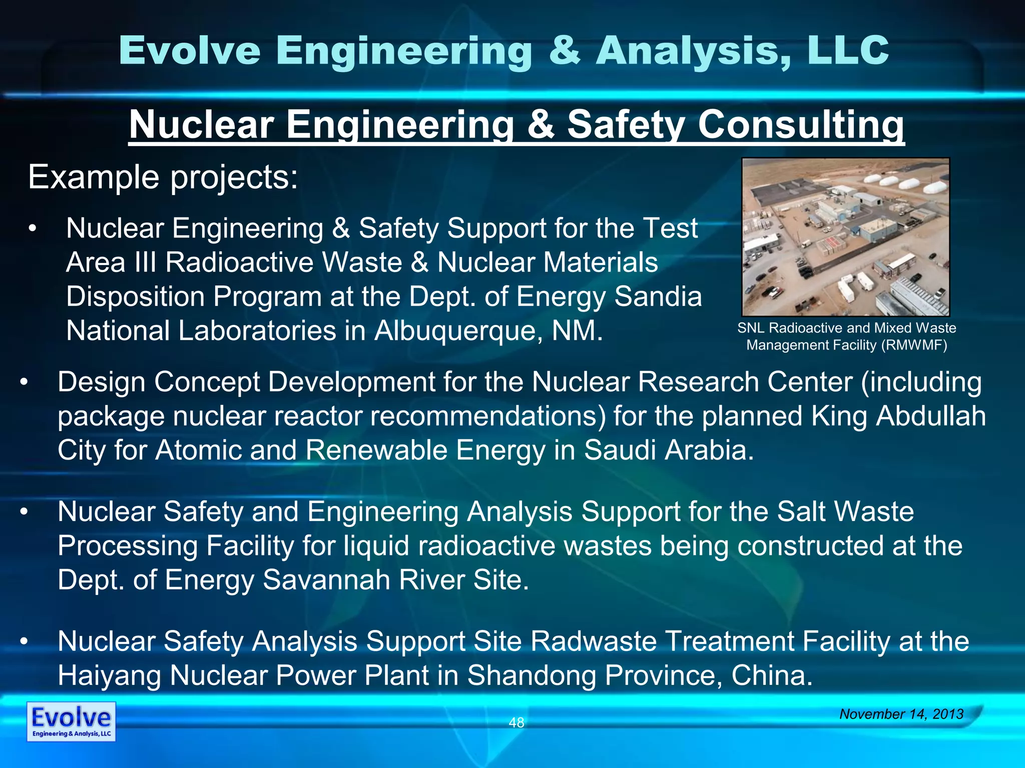 Evolve Engineering & Analysis, LLC
Nuclear Engineering & Safety Consulting
Example projects:
November 14, 2013
48
• Design Concept Development for the Nuclear Research Center (including
package nuclear reactor recommendations) for the planned King Abdullah
City for Atomic and Renewable Energy in Saudi Arabia.
• Nuclear Safety and Engineering Analysis Support for the Salt Waste
Processing Facility for liquid radioactive wastes being constructed at the
Dept. of Energy Savannah River Site.
• Nuclear Safety Analysis Support Site Radwaste Treatment Facility at the
Haiyang Nuclear Power Plant in Shandong Province, China.
• Nuclear Engineering & Safety Support for the Test
Area III Radioactive Waste & Nuclear Materials
Disposition Program at the Dept. of Energy Sandia
National Laboratories in Albuquerque, NM. SNL Radioactive and Mixed Waste
Management Facility (RMWMF)
 
