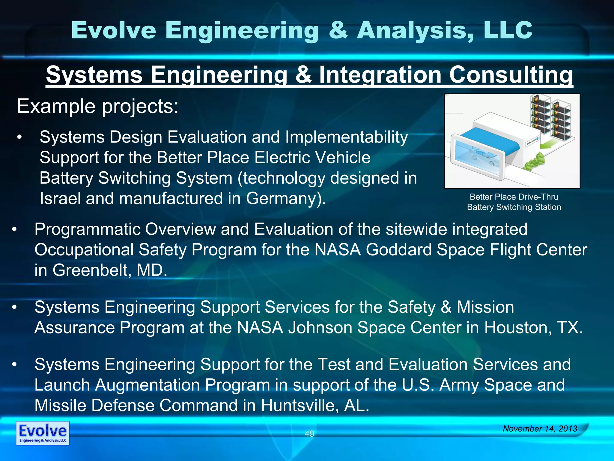 Evolve Engineering & Analysis, LLC
Systems Engineering & Integration Consulting
Example projects:
November 14, 2013
49
• Programmatic Overview and Evaluation of the sitewide integrated
Occupational Safety Program for the NASA Goddard Space Flight Center
in Greenbelt, MD.
• Systems Engineering Support Services for the Safety & Mission
Assurance Program at the NASA Johnson Space Center in Houston, TX.
• Systems Engineering Support for the Test and Evaluation Services and
Launch Augmentation Program in support of the U.S. Army Space and
Missile Defense Command in Huntsville, AL.
• Systems Design Evaluation and Implementability
Support for the Better Place Electric Vehicle
Battery Switching System (technology designed in
Israel and manufactured in Germany). Better Place Drive-Thru
Battery Switching Station
 