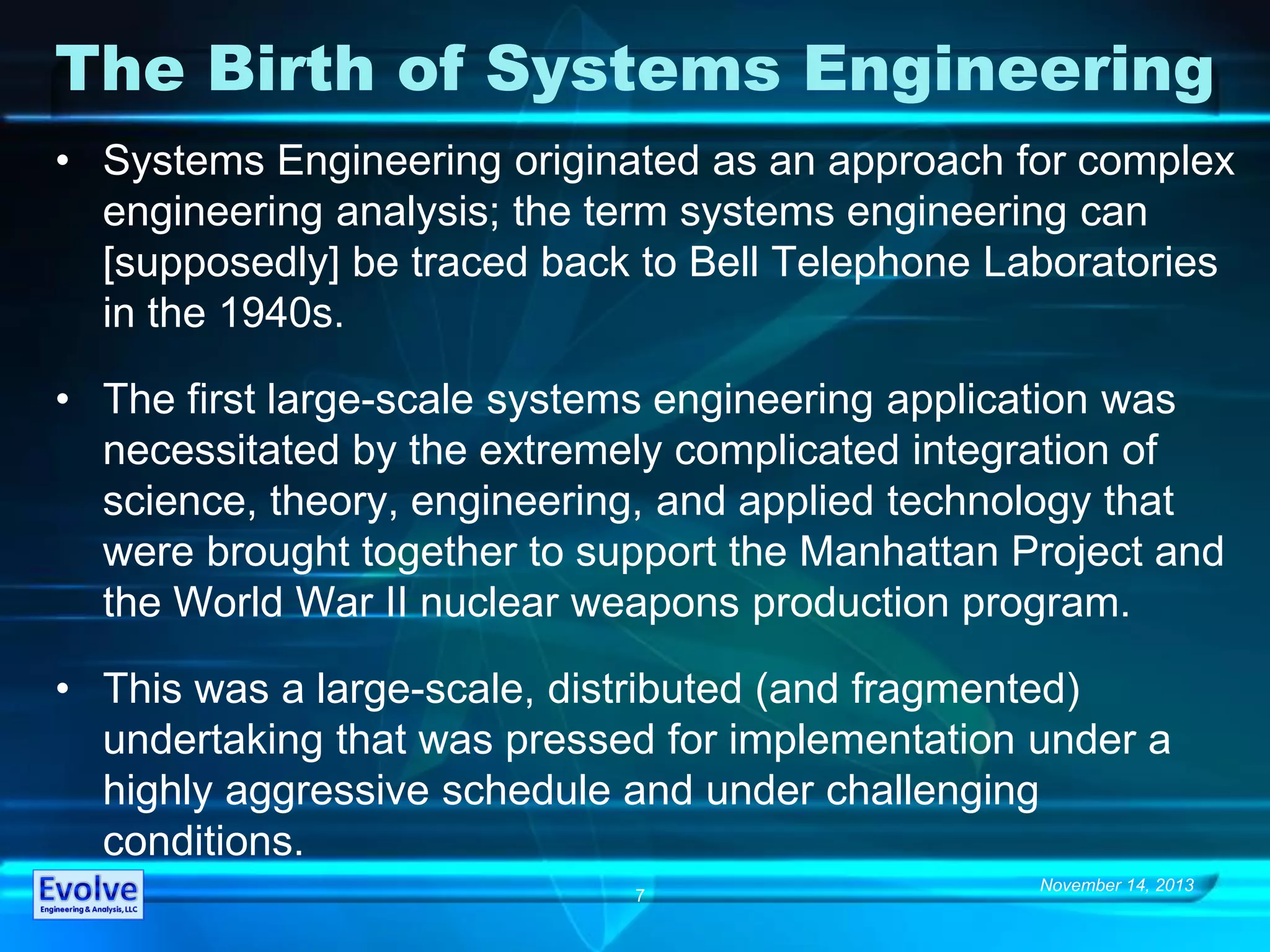 November 14, 2013
7
The Birth of Systems Engineering
• Systems Engineering originated as an approach for complex
engineering analysis; the term systems engineering can
[supposedly] be traced back to Bell Telephone Laboratories
in the 1940s.
• The first large-scale systems engineering application was
necessitated by the extremely complicated integration of
science, theory, engineering, and applied technology that
were brought together to support the Manhattan Project and
the World War II nuclear weapons production program.
• This was a large-scale, distributed (and fragmented)
undertaking that was pressed for implementation under a
highly aggressive schedule and under challenging
conditions.
 
