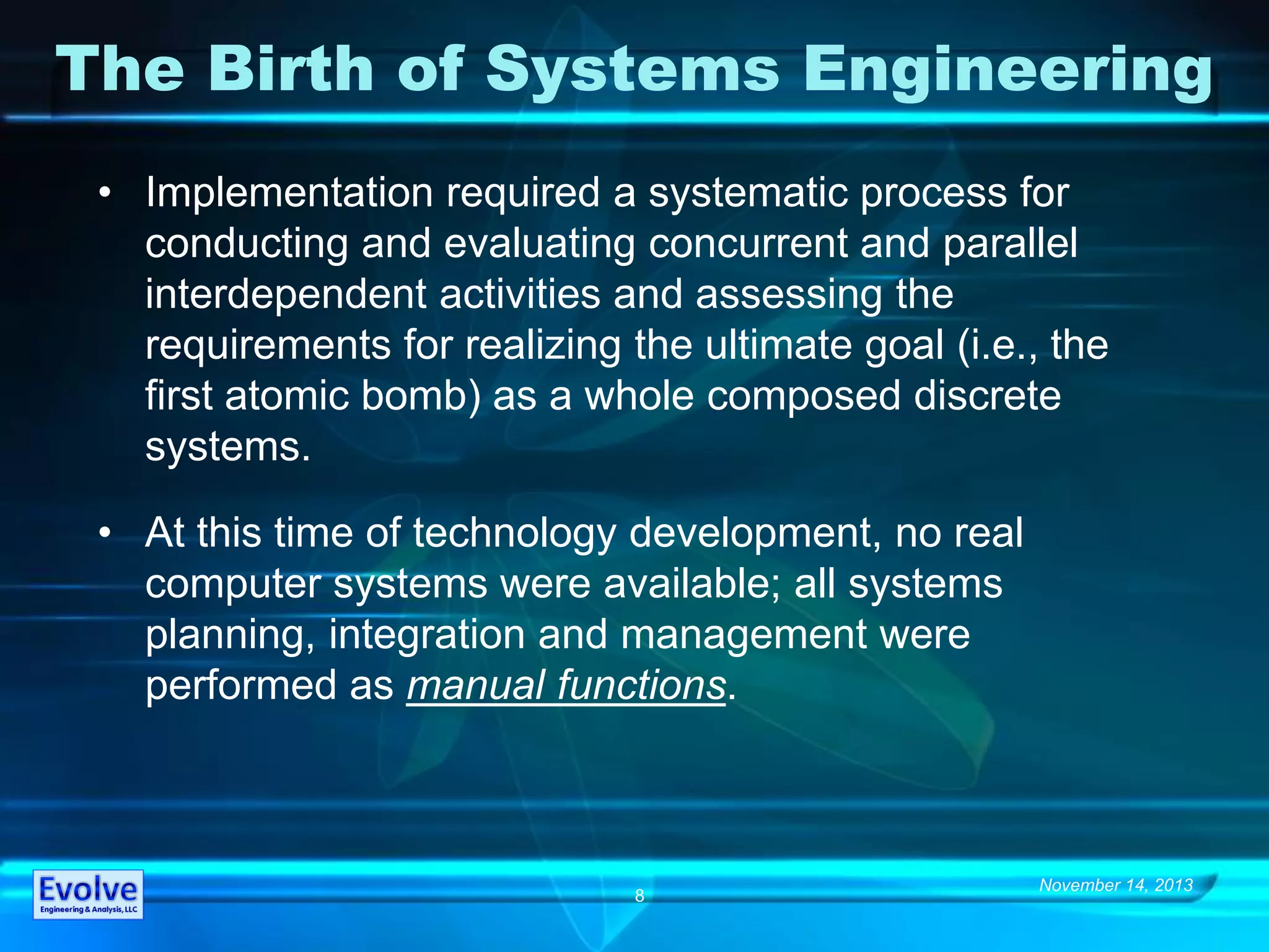 November 14, 2013
8
The Birth of Systems Engineering
• Implementation required a systematic process for
conducting and evaluating concurrent and parallel
interdependent activities and assessing the
requirements for realizing the ultimate goal (i.e., the
first atomic bomb) as a whole composed discrete
systems.
• At this time of technology development, no real
computer systems were available; all systems
planning, integration and management were
performed as manual functions.
 