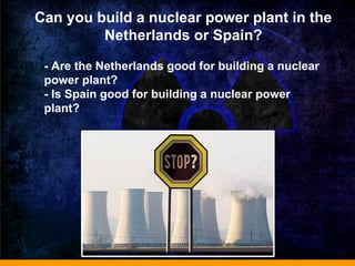 Can you build a nuclear power plant in the
Netherlands or Spain?
- Are the Netherlands good for building a nuclear
power plant?
- Is Spain good for building a nuclear power
plant?
 