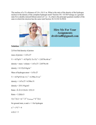 The nucleus of a 15 a distance of 5.4 x 10-11 m. What is the ratio of the density of the hydrogen
nucleus to the density of the complete hydrogen atom? Section 30.1 10 30.P energy as a ground-
state For a doubly ionized lithium atom Li2+ (z - 3), what is the principal quantum number of the
state in which the electron has the same total Section 30.3 CJ10 36 P010
Solution
2) First find density of proton
mass of proton = 1.67e-27
V = 4/3*pi*r 3
= 4/3*pi*(1.7e-15) 3
= 2.0579e-44 m 3
density = mass / volume = 1.67e-27 / 2.0579e-44
density = 8.115e16 kg/m 3
Mass of hydrogen atom = 1.67e-27
V = 4/2*pi*(5.4e-11) 3
= 6.596e-31 m 3
density = 1.67e-27 / 6.596e-31
density = 2531.9 kg/m3
Ratio =Â Â 8.115e16 / 2531.9
Ratio = 3.205e13
3) n 2
(Li) = (n 2
/ Z 2
) Hydrogen * Z 2
(Li)
for ground state, n and z = 1 for hydrogen
n 2
= 1*3 2
= 9
n (Li) = 3
 