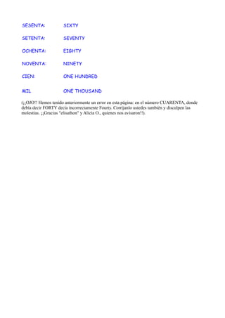 SESENTA:             SIXTY

SETENTA:             SEVENTY

OCHENTA:             EIGHTY

NOVENTA:             NINETY

CIEN:                ONE HUNDRED


MIL                  ONE THOUSAND

(¡¡OJO!! Hemos tenido anteriormente un error en esta página: en el número CUARENTA, donde
debía decir FORTY decía incorrectamente Fourty. Corríjanlo ustedes también y disculpen las
molestias. ¡¡Gracias "elisathon" y Alicia O., quienes nos avisaron!!).
 