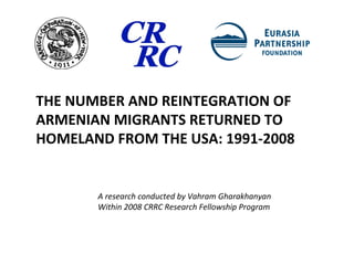 THE NUMBER AND REINTEGRATION OF ARMENIAN MIGRANTS RETURNED TO HOMELAND FROM THE USA: 1991-2008 A research conducted by Vahram Gharakhanyan  Within 2008 CRRC Research Fellowship Program 