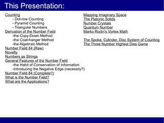 This Presentation:
Counting                                      Mapping Imaginary Space
    - Dot-row Counting                        The Platonic Solids
    - Pyramid Counting                        Number Crystals
    - Triangular Numbers                      Quantum Number
Derivation of the Number Field                Marko Rodin's Vortex Math
    -the Copy-Down Method
    -the Coat-hanger Method                   The Spoke, Cylinder, Disc System of Counting
    -the Algebraic Method                     The Three Number Highest Dies Game
Number Field 84 (Raw)
Novelty
Numbers as Strings
General Features of the Number Field
    -the Habit of Conservation of Information
    -Introducing the Negative Edge (necessity?)
Number Field 84 (Complete?)
What is the Number Field?
What are the Applications?
 