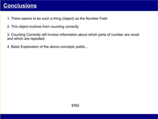 Conclusions

 1. There seems to be such a thing (object) as the Number Field

 2. This object evolves from counting correctly

 3. Counting Correctly will involve information about which parts of number are novel
 and which are repeated

 4. Basic Exploration of the above concepts yields...




                                          END
 