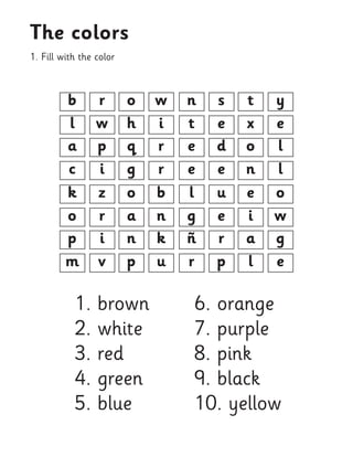 1. Fill with the color 
The colors 
b 
k 
a 
p 
l 
o 
c 
m 
n 
l 
e 
ñ 
t 
g 
e 
r 
o 
o 
q 
n 
h 
a 
g 
p 
t 
e 
o 
a 
x 
i 
n 
l 
r 
z 
p 
i 
w 
r 
i 
v 
s 
u 
d 
r 
e 
e 
e 
p 
w 
b 
r 
k 
i 
n 
r 
u 
y 
o 
l 
g 
e 
w 
l 
e 
1. brown 
2. white 
3. red 
4. green 
5. blue 
6. orange 
7. purple 
8. pink 
9. black 
10. yellow  