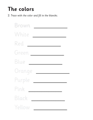 2. Trace with the color and fill in the blancks. 
The colors 
Brown ___________ 
White ___________ 
Red ___________ 
Green ___________ 
Blue ___________ 
Orange ___________ 
Purple ___________ 
Pink ___________ 
Black ___________ 
Yellow ___________  