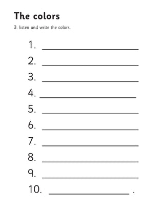 1. __________________ 
2. __________________ 
3. __________________ 
4. __________________ 
5. __________________ 
6. __________________ 
7. __________________ 
8. __________________ 
9. __________________ 
10. _______________ . 
3. listen and write the colors. 
The colors  