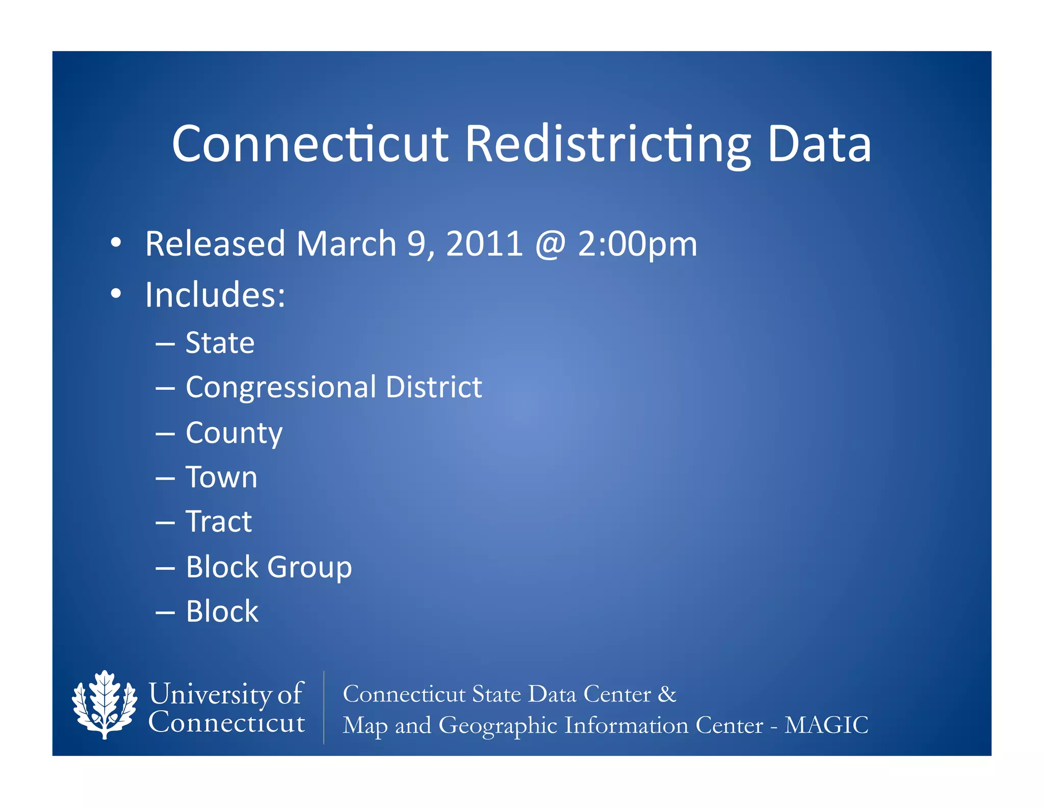 Connec0cut	
  Redistric0ng	
  Data	
  
•  Released	
  March	
  9,	
  2011	
  @	
  2:00pm	
  
•  Includes:	
  	
  
    –  State	
  
    –  Congressional	
  District	
  
    –  County	
  
    –  Town	
  
    –  Tract	
  
    –  Block	
  Group	
  
    –  Block	
  

                     Connecticut State Data Center &
                     Map and Geographic Information Center - MAGIC
 