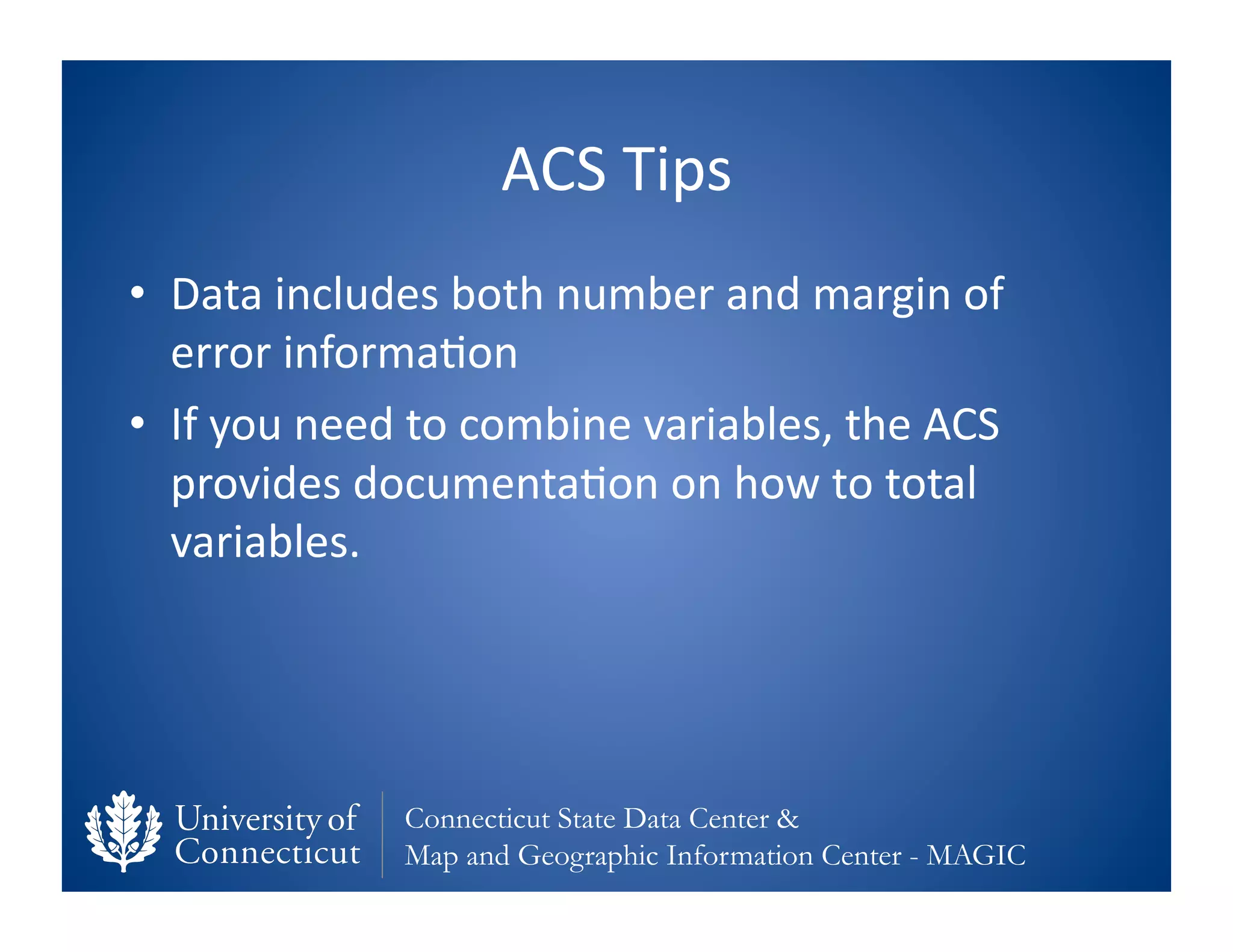 ACS	
  Tips	
  
•  Data	
  includes	
  both	
  number	
  and	
  margin	
  of	
  
   error	
  informa0on	
  
•  If	
  you	
  need	
  to	
  combine	
  variables,	
  the	
  ACS	
  
   provides	
  documenta0on	
  on	
  how	
  to	
  total	
  
   variables.	
  




                     Connecticut State Data Center &
                     Map and Geographic Information Center - MAGIC
 