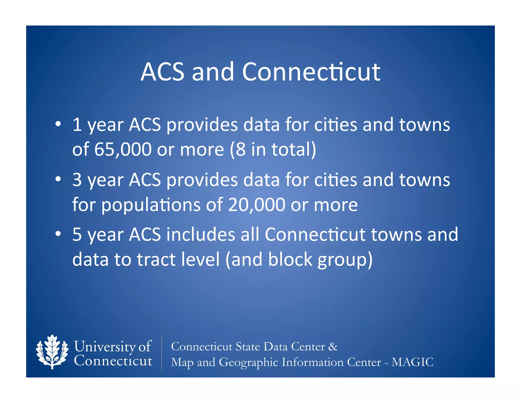 ACS	
  and	
  Connec0cut	
  
•  1	
  year	
  ACS	
  provides	
  data	
  for	
  ci0es	
  and	
  towns	
  
   of	
  65,000	
  or	
  more	
  (8	
  in	
  total)	
  
•  3	
  year	
  ACS	
  provides	
  data	
  for	
  ci0es	
  and	
  towns	
  
   for	
  popula0ons	
  of	
  20,000	
  or	
  more	
  
•  5	
  year	
  ACS	
  includes	
  all	
  Connec0cut	
  towns	
  and	
  
   data	
  to	
  tract	
  level	
  (and	
  block	
  group)	
  



                     Connecticut State Data Center &
                     Map and Geographic Information Center - MAGIC
 