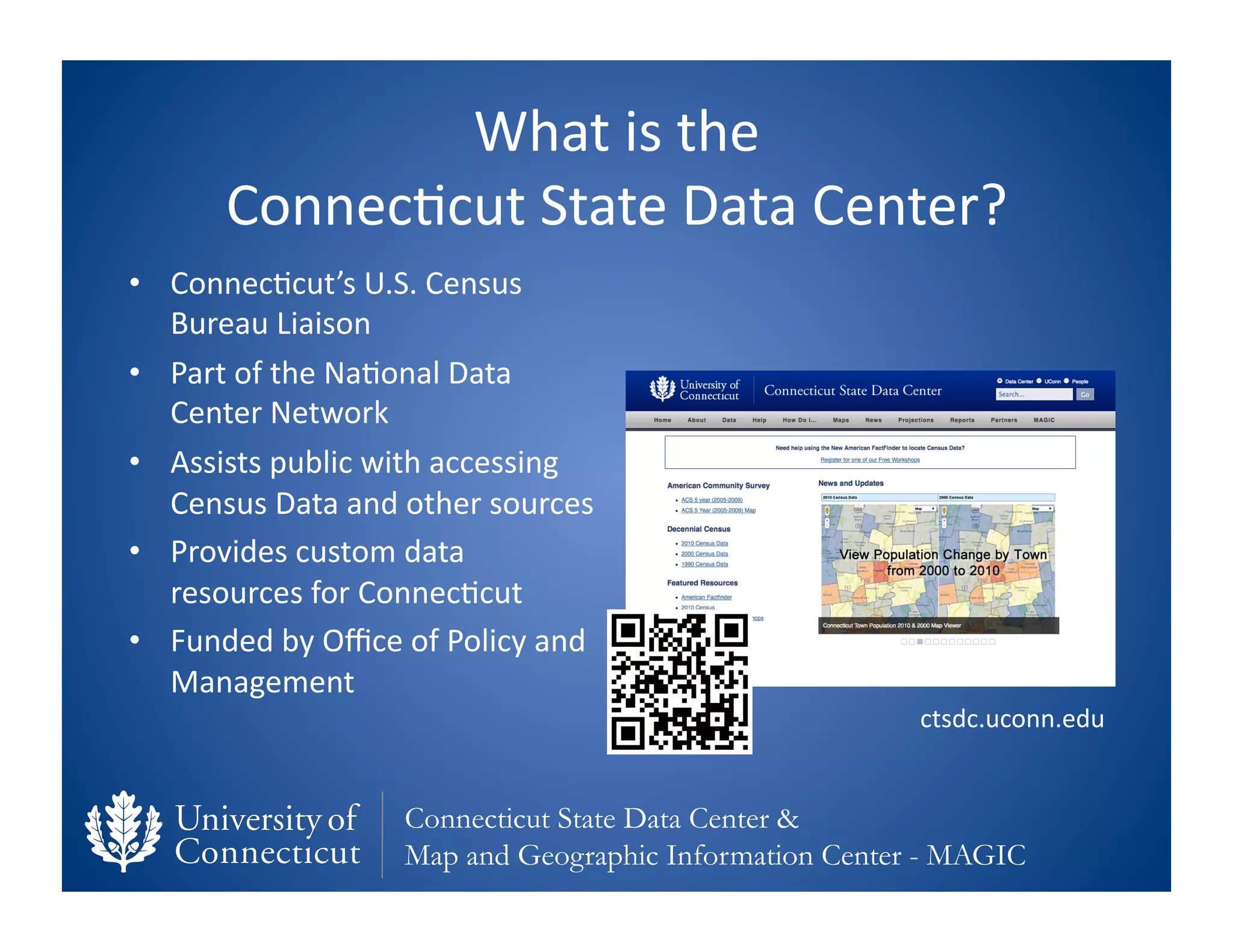 What	
  is	
  the	
  	
  
          Connec0cut	
  State	
  Data	
  Center?	
  
•  Connec0cut’s	
  U.S.	
  Census	
  
   Bureau	
  Liaison	
  
•  Part	
  of	
  the	
  Na0onal	
  Data	
  
   Center	
  Network	
  
•  Assists	
  public	
  with	
  accessing	
  
   Census	
  Data	
  and	
  other	
  sources	
  
•  Provides	
  custom	
  data	
  
   resources	
  for	
  Connec0cut	
  
•  Funded	
  by	
  Oﬃce	
  of	
  Policy	
  and	
  
   Management	
  
                                                                  ctsdc.uconn.edu	
  


                             Connecticut State Data Center &
                             Map and Geographic Information Center - MAGIC
 